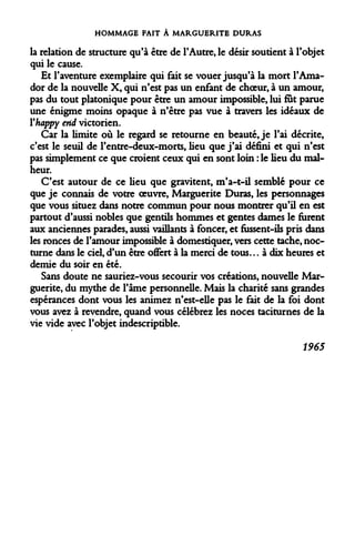HOMMAGE FAIT À MARGUERITE DURAS 
la relation de structure qu'à être de l'Autre, le désir soutient à l'objet qui le cause. 
Et l'aventure exemplaire qui fait se vouer jusqu'à la mort l'Ama- dor de la nouvelle X, qui n'est pas un enfant de choeur, à un amour, pas du tout platonique pour être un amour impossible, lui fut parue une énigme moins opaque à n'être pas vue à travers les idéaux de Yhappy end victorien. 
Car la limite où le regard se retourne en beauté, je l'ai décrite, c'est le seuil de l'entre-deux-morts, lieu que j'ai défini et qui n'est pas simplement ce que croient ceux qui en sont loin : le lieu du malheur. 
C'est autour de ce lieu que gravitent, m'a-t-il semblé pour ce que je connais de votre oeuvre, Marguerite Duras, les personnages que vous situez dans notre commun pour nous montrer qu'il en est partout d'aussi nobles que gentils hommes et gentes dames le furent aux anciennes parades, aussi vaillants à foncer, et fussent-ils pris dans les ronces de l'amour impossible à domestiquer, vers cette tache, nocturne dans le ciel, d'un être offert à la merci de tous... à dix heures et demie du soir en été. 
Sans doute ne sauriez-vous secourir vos créations, nouvelle Marguerite, du mythe de l'âme personnelle. Mais la charité sans grandes espérances dont vous les animez n'est-elle pas le fait de la foi dont vous avez à revendre, quand vous célébrez les noces taciturnes de la vie vide avec l'objet indescriptible. 
1965  