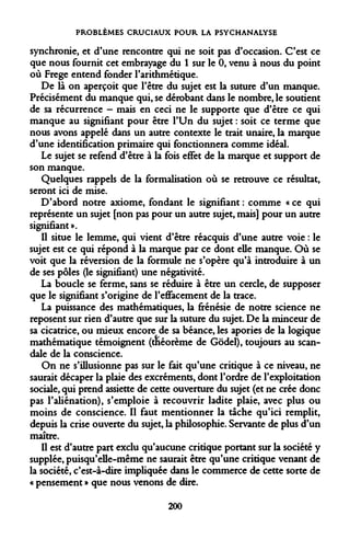 PROBLÈMES CRUCIAUX POUR LA PSYCHANALYSE 
synchronie, et d'une rencontre qui ne soit pas d'occasion. C'est ce que nous fournit cet embrayage du 1 sur le 0, venu à nous du point où Frege entend fonder l'arithmétique. 
De là on aperçoit que l'être du sujet est la suture d'un manque. Précisément du manque qui, se dérobant dans le nombre, le soutient de sa récurrence - mais en ceci ne le supporte que d'être ce qui manque au signifiant pour être l'Un du sujet : soit ce terme que nous avons appelé dans un autre contexte le trait unaire, la marque d'une identification primaire qui fonctionnera comme idéal. 
Le sujet se refend d'être à la fois effet de la marque et support de son manque. 
Quelques rappels de la formalisation où se retrouve ce résultat, seront ici de mise. 
D'abord notre axiome, fondant le signifiant : comme « ce qui représente un sujet [non pas pour un autre sujet, mais] pour un autre signifiant ». 
Il situe le lemme, qui vient d'être réacquis d'une autre voie : le sujet est ce qui répond à la marque par ce dont elle manque. Où se voit que la réversion de la formule ne s'opère qu'à introduire à un de ses pôles (le signifiant) une négativité. 
La boucle se ferme, sans se réduire à être un cercle, de supposer que le signifiant s'origine de l'effacement de la trace. 
La puissance des mathématiques, la frénésie de notre science ne reposent sur rien d'autre que sur la suture du sujet. De la minceur de sa cicatrice, ou mieux encore de sa béance, les apories de la logique mathématique témoignent (tnéorème de Gôdel), toujours au scandale de la conscience. 
On ne s'illusionne pas sur le fait qu'une critique à ce niveau, ne saurait décaper la plaie des excréments, dont l'ordre de l'exploitation sociale, qui prend assiette de cette ouverture du sujet (et ne crée donc pas l'aliénation), s'emploie à recouvrir ladite plaie, avec plus ou moins de conscience. Il faut mentionner la tache qu'ici remplit, depuis la crise ouverte du sujet, la philosophie. Servante de plus d'un maître. 
Il est d'autre part exclu qu'aucune critique portant sur la société y supplée, puisqu'elle-même ne saurait être qu'une critique venant de la société, c'est-à-dire impliquée dans le commerce de cette sorte de « pensement » que nous venons de dire. 
200  