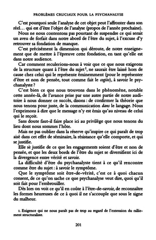 PROBLÈMES CRUCIAUX POUR LA PSYCHANALYSE 
C'est pourquoi seule l'analyse de cet objet peut l'affronter dans son réel... qui est d'être l'objet de l'analyse (propos de l'année prochaine). 
Nous ne nous contentons pas pourtant de suspendre ce qui serait un aveu de forfait dans notre abord de l'être du sujet, à l'excuse d'y retrouver sa fondation de manque. 
C'est précisément la dimension qui déroute, de notre enseignement que de mettre à l'épreuve cette fondation, en tant qu'elle est dans notre audience. 
Car comment reculerions-nous à voir que ce que nous exigeons de la structure quant à l'être du sujet1, ne saurait être laissé hors de cause chez celui qui le représente éminemment (pour le représenter d'être et non de pensée, tout comme fait le cogito), à savoir le psychanalyste ? 
C'est bien ce que nous trouvons dans le phénomène, notable cette année-là, de l'avance prise par une autre partie de notre auditoire à nous donner ce succès, disons : de confirmer la théorie que nous tenons pour juste, de la communication dans le langage. Nous l'exprimons à dire que le message n'y est émis qu'au niveau de celui qui le reçoit. 
Sans doute faut-il faire place ici au privilège que nous tenons du lieu doiît nous sommes l'hôte. 
Mais ne pas oublier dans la réserve qu'inspire ce qui paraît de trop aisé dans cet effet de séminaire, la résistance qu'elle comporte, et qui se justifie. 
Elle se justifie de ce que les engagements soient d'être et non de pensée, et que les deux bords de l'être du sujet se diversifient ici de la divergence entre vérité et savoir. 
La difficulté d'être du psychanalyste tient à ce qu'il rencontre comme être du sujet : à savoir le symptôme. 
Que le symptôme soit être-de-vérité, c'est ce à quoi chacun consent, de ce qu'on sache ce que psychanalyse veut dire, quoi qu'il soit fait pour l'embrouiller. 
Dès lors on voit ce qu'il en coûte à l'être-de-savoir, de reconnaître les formes heureuses de ce à quoi il ne s'accouple que sous le signe du malheur. 
i. Exigence qui ne nous paraît pas de trop au regard de l'extension du ralliement structuraliste. 
201  