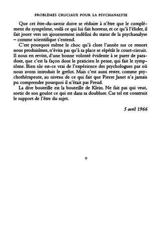 PROBLÈMES CRUCIAUX POUR LA PSYCHANALYSE 
Que cet être-du-savoir doive se réduire à n'être que le complément du symptôme, voilà ce qui lui fait horreur, et ce qu'à l'élider, il fait jouer vers un ajournement indéfini du statut de la psychanalyse - comme scientifique s'entend. 
C'est pourquoi même le choc qu'à clore l'année sur ce ressort nous produisîmes, n'évita pas qu'à sa place se répétât le court-circuit. Il nous en revint, d'une bonne volonté évidente à se parer de paradoxe, que c'est la façon dont le praticien le pense, qui fait le symptôme. Bien sûr est-ce vrai de l'expérience des psychologues par où nous avons introduit le grelot. Mais c'est aussi rester, comme psychothérapeute, au niveau de ce qui fait que Pierre Janet n'a jamais pu comprendre pourquoi il n'était pas Freud. 
La dive bouteille est la bouteille de Klein. Ne fait pas qui veut, sortir de son goulot ce qui est dans sa doublure. Car tel est construit le support de l'être du sujet. 
5 avril 1966 
Q  