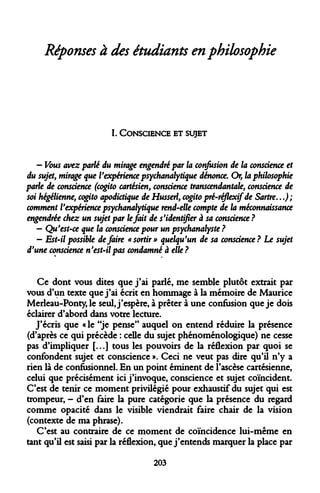 Réponses à des étudiants en philosophie 
I. 
CONSCIENCE ET SUJET 
- Vous avez parlé du mirage engendré par la confusion de la conscience et du sujet, mirage que l'expérience psychanalytique dénonce. Or, la philosophie parle de conscience (cogito cartésien, conscience transcendantale, conscience soi hégélienne, cogito apodktique de Husserl, cogito pré-réflexifde Sartre...) ; comment l'expérience psychanalytique rend-elle compte de la méconnaissance engendrée chez un sujet par le fait de s'identifier à sa conscience ? 
- Qu'est-ce que la conscience pour un psychanalyste ? 
- Est-il possible défaire «sortir» quelqu'un de sa conscience? Le sujet d'une conscience n'est-il pas condamné à elle ? 
Ce dont vous dites que j'ai parlé, me semble plutôt extrait par vous d'un texte que j'ai écrit en hommage à la mémoire de Maurice Merleau-Ponty, le seul, j'espère, à prêter à une confusion que je dois éclairer d'abord dans votre lecture. 
J'écris que « le "je pense" auquel on entend réduire la présence (d'après ce qui précède : celle du sujet phénoménologique) ne cesse pas d'impliquer [...] tous les pouvoirs de la réflexion par quoi se confondent sujet et conscience ». Ceci ne veut pas dire qu'il n'y a rien là de confusionnel. En un point éminent de l'ascèse cartésienne, celui que précisément ici j'invoque, conscience et sujet coïncident. C'est de tenir ce moment privilégié pour exhaustif du sujet qui est trompeur, - d'en faire la pure catégorie que la présence du regard comme opacité dans le visible viendrait faire chair de la vision (contexte de ma phrase). 
C'est au contraire de ce moment de coïncidence lui-même en tant qu'il est saisi par la réflexion, que j'entends marquer la place par 
203  