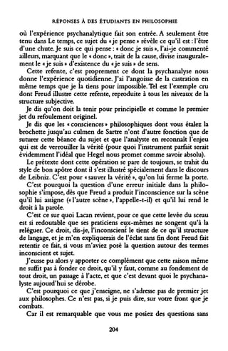 RÉPONSES À DES ÉTUDIANTS EN PHILOSOPHIE 
où l'expérience psychanalytique fait son entrée. A seulement être tenu dans Le temps, ce sujet du «je pense » révèle ce qu'il est : l'être d'une chute. Je suis ce qui pense : « donc je suis », l'ai-je commenté ailleurs, marquant que le « donc », trait de la cause, divise inaugurale- ment le «je suis » d'existence du «je suis » de sens. 
Cette refente, c'est proprement ce dont la psychanalyse nous donne l'expérience quotidienne. J'ai l'angoisse de la castration en même temps que je la tiens pour impossible. Tel est l'exemple cru dont Freud illustre cette refente, reproduite à tous les niveaux de la structure subjective. 
Je dis qu'on doit la tenir pour principielle et comme le premier jet du refoulement originel. 
Je dis que les « consciences » philosophiques dont vous étalez la brochette jusqu'au culmen de Sartre n'ont d'autre fonction que de suturer cette béance du sujet et que l'analyste en reconnaît l'enjeu qui est de verrouiller la vérité (pour quoi l'instrument parfait serait évidemment l'idéal que Hegel nous promet comme savoir absolu). 
Le prétexte dont cette opération se pare de toujours, se trahit du style de bon apôtre dont il s'est illustré spécialement dans le discours de Leibniz. C'est pour « sauver la vérité », qu'on lui ferme la porte. 
C'est pourquoi la question d'une erreur initiale dans la philosophie s'impose, dès que Freud a produit l'inconscience sur la scène qu'il lui assigne (« l'autre scène », l'appelle-t-il) et qu'il lui rend le droit à la parole. 
C'est ce sur quoi Lacan revient, pour ce que cette levée du sceau est si redoutable que ses praticiens eux-mêmes ne songent qu'à la reléguer. Ce droit, dis-je, l'inconscient le tient de ce qu'il structure de langage, et je m'en expliquerais de l'éclat sans fin dont Freud fait retentir ce fait, si vous m'aviez posé la question autour des termes inconscient et sujet. 
J'eusse pu alors y apporter ce complément que cette raison même ne suffit pas à fonder ce droit, qu'il y faut, comme au fondement de tout droit, un passage à l'acte, et que c'est devant quoi le psychanalyste aujourd'hui se dérobe. 
C'est pourquoi ce que j'enseigne, ne s'adresse pas de premier jet aux philosophes. Ce n'est pas, si je puis dire, sur votre front que je combats. 
Car il est remarquable que vous me posiez des questions sans 
204  