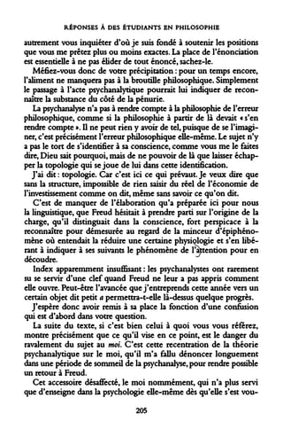 RÉPONSES À DES ÉTUDIANTS EN PHILOSOPHIE 
autrement vous inquiéter d'où je suis fondé à soutenir les positions que vous me prêtez plus ou moins exactes. La place de renonciation est essentielle à ne pas élider de tout énoncé, sachez-le. 
Méfiez-vous donc de votre précipitation : pour un temps encore, l'aliment ne manquera pas à la broutille philosophique. Simplement le passage à l'acte psychanalytique pourrait lui indiquer de reconnaître la substance du côté de la pénurie. 
La psychanalyse n'a pas à rendre compte à la philosophie de l'erreur philosophique, comme si la philosophie à partir de là devait « s'en rendre compte ». Il ne peut rien y avoir de tel, puisque de se l'imaginer, c'est précisément l'erreur philosophique elle-même. Le sujet n'y a pas le tort de s'identifier à sa conscience, comme vous me le faites dire, Dieu sait pourquoi, mais de ne pouvoir de là que laisser échapper la topologie qui se joue de lui dans cette identification. 
J'ai dit : topologie. Car c'est ici ce qui prévaut. Je veux dire que sans la structure, impossible de rien saisir du réel de l'économie de l'investissement comme on dit, même sans savoir ce qu'on dit. 
C'est de manquer de l'élaboration qu'a préparée ici pour nous la linguistique, que Freud hésitait à prendre parti sur l'origine de la charge, qu'il distinguait dans la conscience, fort perspicace à la reconnaître pour démesurée au regard de la minceur d'épiphéno- mène où entendait la réduire une certaine physiologie et s'en libérant à indiquer à ses suivants le phénomène de l'attention pour en découdre. 
Index apparemment insuffisant : les psychanalystes ont rarement su se servir d'une clef quand Freud ne leur a pas appris comment elle ouvre. Peut-être l'avancée que j'entreprends cette année vers un certain objet dit petit a permettra-t-elle là-dessus quelque progrès. 
J'espère donc avoir remis à sa place la fonction d'une confusion qui est d'abord dans votre question. 
La suite du texte, si c'est bien celui à quoi vous vous référez, montre précisément que ce qu'il vise en ce point, est le danger du ravalement du sujet au moi. C'est cette recentration de la théorie psychanalytique sur le moi, qu'il m'a fallu dénoncer longuement dans une période de sommeil de la psychanalyse, pour rendre possible un retour à Freud. 
Cet accessoire désaffecté, le moi nommément, qui n'a plus servi que d'enseigne dans la psychologie elle-même dès qu'elle s'est vou- 
205  
