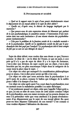 RÉPONSES À DES ÉTUDIANTS EN PHILOSOPHIE 
IL PSYCHANALYSE ET SOCIÉTÉ 
- Quel est le rapport entre le sujet d'une praxis révolutionnaire visant le dépassement de son travail aliéné et le sujet du désir aliéné ? 
- Quelle est, d'après vous, la théorie du langage impliquée par le marxisme? 
- Que pensez-vous de cette expression récente de Mannoni qui, parlant de la cure psychanalytique, la caractérise comme « l'intervention d'une institution dans une autre institution » (à une récente réunion des psychothérapeutes institutionnels) ? 
- Cela pose le problème de la fonction sociale de la « maladie mentale » et de la psychanalyse. Quelle est la signification sociale du fait que le psychanalyste doit être payé par l'analysé ? Le psychanalyste doit-il tenir compte du fait que sa cure est une thérapie de classe ? 
Sujet du désir aliéné, vous voulez dire sans doute ce que j'énonce comme : le désir de - est le désir de l'Autre, ce qui est juste, à ceci près qu'il n'y a pas de sujet de désir. Il y a le sujet du fantasme, c'est-à-dire une division du sujet causée par un objet, c'est-à-dire bouchée par lui, ou plus exactement l'objet dont la catégorie de la cause tient la place dans le sujet. ( 
Cet objet est celui qui manquera la considération philosophique pour se situer, c'est-à-dire pour savoir qu'elle n'est rien. 
Cet objet est celui que nous arrivons dans la psychanalyse à ce qu'il saute de sa place, comme le ballon qui échappe de la mêlée pour s'offrir à la marque d'un but. 
Cet objet est celui après quoi l'on court dans la psychanalyse, tout en mettant toute la maladresse possible à sa saisie théorique. 
C'est seulement quand cet objet, celui que j'appelle l'objet petit a, et que j'ai mis au titre de mon cours de cette année comme l'objet de la psychanalyse, aura son statut reconnu, qu'on pourra donner un sens à la prétendue visée que vous attribuez à la praxis révolutionnaire d'un dépassement par le sujet de son travail aliéné. En quoi peut-on bien dépasser l'aliénation de son travail? C'est comme si vous vouliez dépasser l'aliénation du discours. 
207  