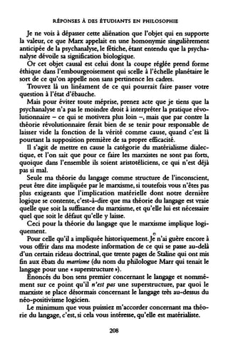 RÉPONSES À DES ÉTUDIANTS EN PHILOSOPHIE 
Je ne vois à dépasser cette aliénation que l'objet qui en supporte la valeur, ce que Marx appelait en une homonymie singulièrement anticipée de la psychanalyse, le fétiche, étant entendu que la psychanalyse dévoile sa signification biologique. 
Or cet objet causal est celui dont la coupe réglée prend forme éthique dans l'embourgeoisement qui scelle à l'échelle planétaire le sort de ce qu'on appelle non sans pertinence les cadres. 
Trouvez là un linéament de ce qui pourrait faire passer votre question à l'état d'ébauche. 
Mais pour éviter toute méprise, prenez acte que je tiens que la psychanalyse n'a pas le moindre droit à interpréter la pratique révolutionnaire - ce qui se motivera plus loin -, mais que par contre la théorie révolutionnaire ferait bien de se tenir pour responsable de laisser vide la fonction de la vérité comme cause, quand c'est là pourtant la supposition première de sa propre efficacité. 
Il s'agit de mettre en cause la catégorie du matérialisme dialectique, et l'on sait que pour ce faire les marxistes ne sont pas forts, quoique dans l'ensemble ils soient aristotéliciens, ce qui n'est déjà pas si mal. 
Seule ma théorie du langage comme structure de l'inconscient, peut être dite impliquée par le marxisme, si toutefois vous n'êtes pas plus exigeants que l'implication matérielle dont notre dernière logique se contente, c'est-à-dire que ma théorie du langage est vraie quelle que soit la suffisance du marxisme, et qu'elle lui est nécessaire quel que soit le défaut qu'elle y laisse. 
Ceci pour la théorie du langage que le marxisme implique logiquement. 0 
Pour celle qu'il a impliquée historiquement. Je n'ai guère encore à vous offrir dans ma modeste information de ce qui se passe au-delà d'un certain rideau doctrinal, que trente pages de Staline qui ont mis fin aux ébats du marrisme (du nom du philologue Marr qui tenait le langage pour une « superstructure »). 
Enoncés du bon sens premier concernant le langage et nommément sur ce point qu'il n'est pas une superstructure, par quoi le marxiste se place désormais concernant le langage très au-dessus du néo-positivisme logicien. 
Le minimum que vous puissiez m'accorder concernant ma théorie du langage, c'est, si cela vous intéresse, qu'elle est matérialiste. 
208  