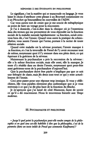 RÉPONSES À DES ÉTUDIANTS EN PHILOSOPHIE 
Le signifiant, c'est la matière qui se transcende en langage. Je vous laisse le choix d'attribuer cette phrase à un Bouvard communiste ou à un Pécuchet qu'émoustillent les merveilles de l'ADN. 
Car vous auriez tort de croire que je me soucie de métaphysique au point de faire un voyage pour la rencontrer. 
Je l'ai à domicile, c'est-à-dire dans la clinique où je l'entretiens dans des termes qui me permettent de vous répondre sur la fonction sociale de la maladie mentale lapidairement : sa fonction, sociale avez- vous bien dit, c'est l'ironie. Quand vous aurez la pratique du schizophrène, vous saurez l'ironie qui l'arme, portant à la racine de toute relation sociale. 
Quand cette maladie est la névrose pourtant, l'ironie manque à sa fonction, et c'est la trouvaille de Freud de l'y avoir reconnue tout de même, moyennant quoi il l'y restaure dans son plein droit, ce qui équivaut à la guérison de la névrose. 
Maintenant la psychanalyse a pris la succession de la névrose : elle a la même fonction sociale, mais elle aussi, elle la manque. Je tente d'y rétablir dans sts droits l'ironie, moyennant quoi peut-être aussi guérirons-nous de la psychanalyse d'aujourd'hui. 
Que la psychanalyse doive être payée n'implique pas que ce soit une thérapie de classe, mais lés deux sont tout ce qui y reste actuellement de l'ironie. ^ 
Ceci peut passer pour une réponse trop ironique. Si vous y réfléchissez, elle vous paraîtra sûrement plus authentique que si je vous renvoyais à ce que j'ai dit plus haut de la fonction du fétiche. 
Je m'aperçois que j'ai laissé de côté Mannoni, faute de savoir ce qu'il a dit exactement. Nous le trouverons bientôt aux Temps modernes. 
III. 
PSYCHANALYSE ET PHILOSOPHIE 
-Jusqu'à quel point la psychanalyse peut-elle rendre compte de la philosophie et en quel sens est-elle habilitée à dire que la philosophie, c'est de paranoïa (dans un texte inédit de Freud que commente Kaufmann) ? 
209  
