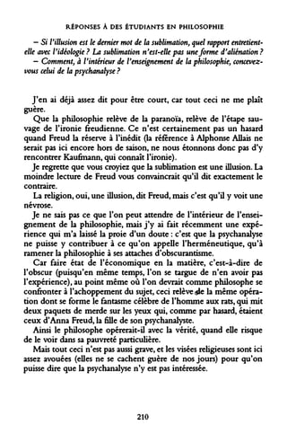 RÉPONSES À DES ÉTUDIANTS EN PHILOSOPHIE 
- Si Villusion est le dernier mot de la sublimation, quel rapport entretient- elle avec Vidéologie? La sublimation n'est-elle pas une forme d'aliénation? 
- Comment, à l'intérieur de l'enseignement de la philosophie, concevez- vous celui de la psychanalyse ? 
J'en ai déjà assez dit pour être court, car tout ceci ne me plaît guère. 
Que la philosophie relève de la paranoïa, relève de l'étape sauvage de l'ironie freudienne. Ce n'est certainement pas un hasard quand Freud la réserve à l'inédit (la référence à Alphonse Allais ne serait pas ici encore hors de saison, ne nous étonnons donc pas d'y rencontrer Kaufinann, qui connaît l'ironie). 
Je regrette que vous croyiez que la sublimation est une illusion. La moindre lecture de Freud vous convaincrait qu'il dit exactement le contraire. 
La religion, oui, une illusion, dit Freud, mais c'est qu'il y voit une névrose. 
Je ne sais pas ce que l'on peut attendre de l'intérieur de l'enseignement de la philosophie, mais j'y ai fait récemment une expérience qui m'a laissé la proie d'un doute : c'est que la psychanalyse ne puisse y contribuer à ce qu'on appelle l'herméneutique, qu'à ramener la philosophie à ses attaches d'obscurantisme. 
Car faire état de l'économique en la matière, c'est-à-dire de l'obscur (puisqu'en même temps, l'on se targue de n'en avoir pas l'expérience), au point même où l'on devrait comme philosophe se confronter à l'achoppement du sujet, ceci relève <$le la même opération dont se forme le fantasme célèbre de l'homme aux rats, qui mit deux paquets de merde sur les yeux qui, comme par hasard, étaient ceux d'Anna Freud, la fille de son psychanalyste. 
Ainsi le philosophe opérerait-il avec la vérité, quand elle risque de le voir dans sa pauvreté particulière. 
Mais tout ceci n'est pas aussi grave, et les visées religieuses sont ici assez avouées (elles ne se cachent guère de nos jours) pour qu'on puisse dire que la psychanalyse n'y est pas intéressée. 
210  
