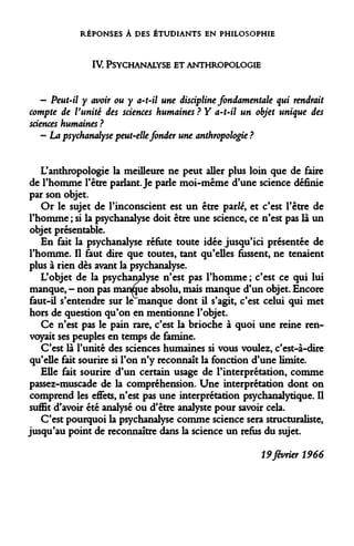 RÉPONSES À DES ÉTUDIANTS EN PHILOSOPHIE 
IV 
PSYCHANALYSE ET ANTHROPOLOGIE 
- Peut-il y avoir ou y a-t-il une discipline fondamentale qui rendrait compte de Vunité des sciences humaines ? Y a-t-il un objet unique des sciences humaines ? 
— La psychanalyse peut-elle fonder une anthropologie ? 
L'anthropologie la meilleure ne peut aller plus loin que de faire de l'homme l'être parlant. Je parle moi-même d'une science définie par son objet. 
Or le sujet de l'inconscient est un être parfé, et c'est l'être de l'homme ; si la psychanalyse doit être une science, ce n'est pas là un objet présentable. 
En fait la psychanalyse réfute toute idée jusqu'ici présentée de l'homme. Il faut dire que toutes, tant qu'elles fussent, ne tenaient plus à rien dès avant la psychanalyse. 
L'objet de la psychanalyse n'est pas l'homme ; c'est ce qui lui manque, - non pas manque absolu, mais manque d'un objet. Encore faut-il s'entendre sur le manque dont il s'agit, c'est celui qui met hors de question qu'on en mentionne l'objet. 
Ce n'est pas le pain rare, c'est la brioche à quoi une reine renvoyait ses peuples en temps de famine. 
C'est là l'unité des sciences humaines si vous voulez, c'est-à-dire qu'elle fait sourire si l'on n'y reconnaît la fonction d'une limite. 
Elle fait sourire d'un certain usage de l'interprétation, comme passez-muscade de la compréhension. Une interprétation dont on comprend les effets, n'est pas une interprétation psychanalytique. Il suffit d'avoir été analysé ou d'être analyste pour savoir cela. 
C'est pourquoi la psychanalyse comme science sera structuraliste, jusqu'au point de reconnaître dans la science un refus du sujet. 
19 février 1966  