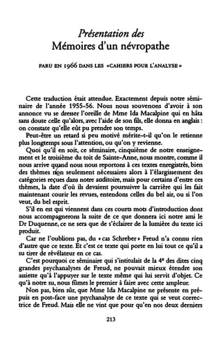 Présentation des Mémoires d'un névropathe 
PARU EN 1966 DANS LES «CAHIERS POUR L.'ANALYSE » 
Cette traduction était attendue. Exactement depuis notre séminaire de Tannée 1955-56. Nous nous souvenons d'avoir à son annonce vu se dresser l'oreille de Mme Ida Macalpine qui en hâta sans doute celle qu'alors, avec l'aide de son fils, elle donna en anglais : on constate qu'elle eût pu prendre son temps. 
Peut-être un retard si peu motivé mérite-t-il qu'on le retienne plus longtemps sous l'attention, ou qu'on y revienne. 
Quoi qu'il en soit, ce séminaire, cinquième de notre enseignement et le troisième du toit de Sainte-Anne, nous montre, comme il nous arrive quand nous nous reportons à ces textes enregistrés, bien des thèmes nlgn seulement nécessaires alors à l'élargissement des catégories reçues dans notre auditoire, mais pour certains d'entre ces thèmes, la date d'où ils devaient poursuivre la carrière qui les fait maintenant courir les revues, entendons celles du bel air, ou si l'on veut, du bel esprit. 
S'il en est qui viennent dans ces courts mots d'introduction dont nous accompagnerons la suite de ce que donnera ici notre ami le Dr Duquenne, ce ne sera que de s'éclairer de la lumière du texte ici produit. 
Car ne l'oublions pas, du « cas Schreber » Freud n'a connu rien d'autre que ce texte. Et c'est ce texte qui porte en lui tout ce qu'il a su tirer de révélateur en ce cas. 
C'est pourquoi ce séminaire qui s'intitulait de la 4e des dites cinq grandes psychanalyses de Freud, ne pouvait mieux étendre son assiette qu'à l'appuyer sur le texte même qui lui servit d'objet. Ce qu'à notre su, nous fumes le premier à faire avec cette ampleur. 
Non pas, bien sûr, que Mme Ida Macalpine ne présente en prépuis en post-face une psychanalyse de ce texte qui se veut correctrice de Freud. Mais elle ne vint que pour qu'en nos deux derniers 
213  