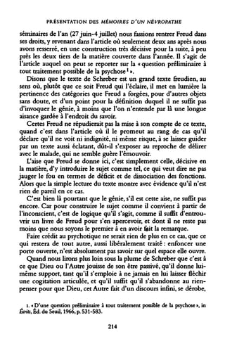 PRÉSENTATION DES MÉMOIRES D'UN NÉVROPATHE 
séminaires de l'an (27 juin-4 juillet) nous fassions rentrer Freud dans ses droits, y revenant dans l'article où seulement deux ans après nous avons resserré, en une construction très décisive pour la suite, à peu près les deux tiers de la matière couverte dans l'année. Il s'agit de l'article auquel on peut se reporter sur la « question préliminaire à tout traitement possible de la psychosel ». 
Disons que le texte de Schreber est un grand texte freudien, au sens où, plutôt que ce soit Freud qui l'éclairé, il met en lumière la pertinence des catégories que Freud a forgées, pour d'autres objets sans doute, et d'un point pour la définition duquel il ne suffit pas d'invoquer le génie, à moins que l'on n'entende par là une longue aisance gardée à l'endroit du savoir. 
Certes Freud ne répudierait pas la mise à son compte de ce texte, quand c'est dans l'article où il le promeut au rang de cas qu'il déclare qu'il ne voit ni indignité, ni même risque, à se laisser guider par un texte aussi éclatant, dût-il s'exposer au reproche de délirer avec le malade, qui ne semble guère l'émouvoir. 
L'aise que Freud se donne ici, c'est simplement celle, décisive en la matière, d'y introduire le sujet comme tel, ce qui veut dire ne pas jauger le fou en termes de déficit et de dissociation des fonctions. Alors que la simple lecture du texte montre avec évidence qu'il n'est rien de pareil en ce cas. 
C'est bien là pourtant que le génie, s'il est cette aise, ne suffit pas encore. Car pour construire le sujet comme il convient à partir de l'inconscient, c'est de logique qu'il s'agit, comme il suffit d'entrouvrir un livre de Freud pour s'en apercevoir, et dont il ne reste pas moins que nous soyons le premier à en avoir feit la remarque. 
Faire crédit au psychotique ne serait rien de plus en ce cas, que ce qui restera de tout autre, aussi libéralement traité : enfoncer une porte ouverte, n'est absolument pas savoir sur quel espace elle ouvre. 
Quand nous lirons plus loin sous la plume de Schreber que c'est à ce que Dieu ou l'Autre jouisse de son être passive, qu'il donne lui- même support, tant qu'il s'emploie à ne jamais en lui laisser fléchir une cogitation articulée, et qu'il suffit qu'il s'abandonne au rien- penser pour que Dieu, cet Autre fait d'un discours infini, se dérobe, 
i. « D'une question préliminaire à tout traitement possible de la psychose », in Écrits, Éd. du Seuil, 1966, p. 531-583. 
214  