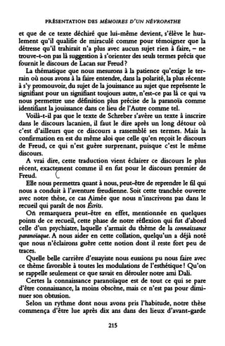 PRÉSENTATION DES MÉMOIRES D'UN NÉVROPATHE 
et que de ce texte déchiré que lui-même devient, s'élève le hurlement qu'il qualifie de miraculé comme pour témoigner que la détresse qu'il trahirait n'a plus avec aucun sujet rien à faire, - ne trouve-t-on pas là suggestion à s'orienter des seuls termes précis que fournit le discours de Lacan sur Freud? 
La thématique que nous mesurons à la patience qu'exige le terrain où nous avons à la faire entendre, dans la polarité, la plus récente à s'y promouvoir, du sujet de la jouissance au sujet que représente le signifiant pour un signifiant toujours autre, n'est-ce pas là ce qui va nous permettre une définition plus précise de la paranoïa comme identifiant la jouissance dans ce lieu de l'Autre comme tel. 
Voilà-t-il pas que le texte de Schreber s'avère un texte à inscrire dans le discours lacanien, il faut le dire après un long détour où c'est d'ailleurs que ce discours a rassemblé ses termes. Mais la confirmation en est du même aloi que celle qu'en reçoit le discours de Freud, ce qui n'est guère surprenant, puisque c'est le même discours. 
A vrai dire, cette traduction vient éclairer ce discours le plus récent, exactement comme il en fut pour le discours premier de Freud. C 
Elle nous permettra quant à nous, peut-être de reprendre le fil qui nous a conduit à l'aventure freudienne. Soit cette tranchée ouverte avec notre thèse, ce cas Aimée que nous n'inscrivons pas dans le recueil qui paraît de nos Écrits. 
Où remarquera peut-être en effet, mentionnée en quelques points de ce recueil, cette phase de notre réflexion qui fut d'abord celle d'un psychiatre, laquelle s'armait du thème de la connaissance paranoïaque. A nous aider en cette collation, quelqu'un a déjà noté que nous n'éclairons guère cette notion dont il reste fort peu de traces. 
Quelle belle carrière d'essayiste nous eussions pu nous faire avec ce thème favorable à toutes les modulations de l'esthétique ! Qu'on se rappelle seulement ce que savait en dérouler notre ami Dali. 
Certes la connaissance paranoïaque est de tout ce qui se pare d'être connaissance, la moins obscène, mais ce n'est pas pour diminuer son obtusion. 
Selon un rythme dont nous avons pris l'habitude, notre thèse commença d'être lue après dix ans dans des lieux d'avant-garde 
215  