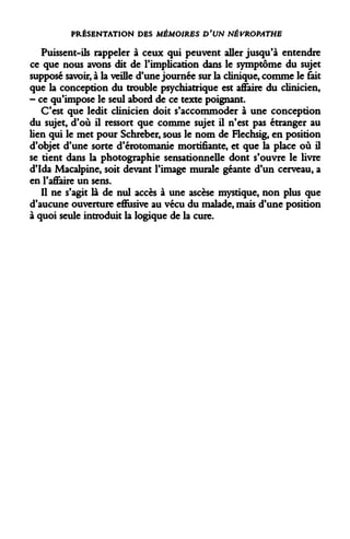 PRÉSENTATION DES MÉMOIRES D'UN NÉVROPATHE 
Puissent-ils rappeler à ceux qui peuvent aller jusqu'à entendre ce que nous avons dit de l'implication dans le symptôme du sujet supposé savoir, à la veille d'une journée sur la clinique, comme le fait que la conception du trouble psychiatrique est affaire du clinicien, - ce qu'impose le seul abord de ce texte poignant. 
C'est que ledit clinicien doit s'accommoder à une conception du sujet, d'où il ressort que comme sujet il n'est pas étranger au lien qui le met pour Schreber, sous le nom de Flechsig, en position d'objet d'une sorte d'érotomanie mortifiante, et que la place où il se tient dans la photographie sensationnelle dont s'ouvre le livre d'Ida Macalpine, soit devant l'image murale géante d'un cerveau, a en l'affaire un sens. 
Il ne s'agit là de nul accès à une ascèse mystique, non plus que d'aucune ouverture efiusive au vécu du malade, mais d'une position à quoi seule introduit la logique de la cure.  