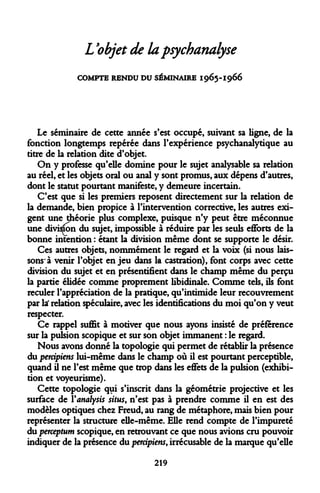 L'objet de la psychanalyse 
COMPTE RENDU DU SÉMINAIRE 1965-1966 
Le séminaire de cette année s'est occupé, suivant sa ligne, de la fonction longtemps repérée dans l'expérience psychanalytique au titre de la relation dite d'objet. 
On y professe qu'elle domine pour le sujet analysable sa relation au réel, et les objets oral ou anal y sont promus, aux dépens d'autres, dont le statut pourtant manifeste, y demeure incertain. 
C'est que si les premiers reposent directement sur la relation de la demande, bien propice à l'intervention corrective, les autres exigent une théorie plus complexe, puisque n'y peut être méconnue une division du sujet, impossible à réduire par les seuls efforts de la bonne intention : étant la division même dont se supporte le désir. 
Ces autres objets, nommément le regard et la voix (si nous laissons à venir l'objet enjeu dans la castration), font corps avec cette division du sujet et en présentifient dans le champ même du perçu la partie élidée comme proprement libidinale. Comme tels, ils font reculer l'appréciation de la pratique, qu'intimide leur recouvrement par la' relation spéculaire, avec les identifications du moi qu'on y veut respecter. 
Ce rappel suffit à motiver que nous ayons insisté de préférence sur la pulsion scopique et sur son objet immanent : le regard. 
Nous avons donné la topologie qui permet de rétablir la présence du percipiens lui-même dans le champ où il est pourtant perceptible, quand Û ne l'est même que trop dans les effets de la pulsion (exhibition et voyeurisme). 
Cette topologie qui s'inscrit dans la géométrie projective et les surface de Yanalysis situs, n'est pas à prendre comme il en est des modèles optiques chez Freud, au rang de métaphore, mais bien pour représenter la structure elle-même. Elle rend compte de l'impureté du perceptum scopique, en retrouvant ce que nous avions cru pouvoir indiquer de la présence du percipiens, irrécusable de la marque qu'elle 
219  