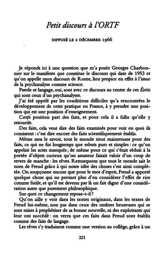 Petit discours à l'ORTF 
DIFFUSÉ LE 2 DÉCEMBRE 1966 
Je réponds ici à une question que m'a posée Georges Charbonnier sur le manifeste que constitue le discours qui date de 1953 et qu'on appelle mon discours de Rome, lieu propice en effet à l'issue de la psychanalyse comme science. 
Parole et langage, oui, sont avec ce discours au centre de ces Écrits qui sont ceux d'un psychanalyste. 
J'ai été appelé par les conditions difficiles qu'a rencontrées le développement de cette pratique en France, à y prendre une position qui est une position d'enseignement. 
Cette position part des faits, et pour cela il a fallu qu'elle y retourne. 
Des faits, cela veut dire des faits examinés pour voir en quoi ils consistent : c'est dire encore des faits scientifiquement établis. 
Même sans le savoir, tout le monde tient maintenant pour des faits, ce qui ne fut longtemps que rebuts purs et simples : ce qu'on appelait les actes manques ; de même pour ce qui s'était réduit à la portée d'objets curieux qu'un amateur faisait valoir d'un coup de revers de manche : les rêves. Remarquons que tout le monde sait le nom de Freud grâce à qui notre idée des choses s'est ainsi complétée. On soupçonne encore que pour le mot d'esprit, Freud a apporté quelque chose qui ne permet plus d'en considérer l'effet de rire comme futile, et qu'il est devenu par là un fait digne d'une considération autre que purement philosophique. 
Sur quoi ce changement repose-t-il? 
Qu'on aille y voir dans les textes originaux, dans les textes de Freud lui-même, non pas dans ceux des ombres heureuses qui se sont mises à prophétiser de sa bonne nouvelle, ni des exploitants qui leur ont succédé : on verra que ces faits dans Freud sont établis comme des faits de langage. 
Les rêves s'y traduisent comme une version au collège, grâce à un 
221  