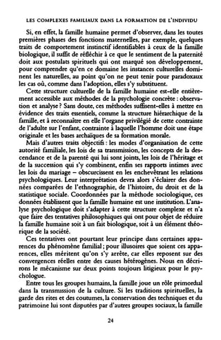 LES COMPLEXES FAMILIAUX DANS LA FORMATION DE L'INDIVIDU 
Si, en effet, la famille humaine permet d'observer, dans les toutes premières phases des fonctions maternelles, par exemple, quelques traits de comportement instinctif identifiables à ceux de la famille biologique, il suffit de réfléchir à ce que le sentiment de la paternité doit aux postulats spirituels qui ont marqué son développement, pour comprendre qu'en ce domaine les instances culturelles dominent les naturelles, au point qu'on ne peut tenir pour paradoxaux les cas où, comme dans l'adoption, elles s'y substituent. 
Cette structure culturelle de la famille humaine est-elle entièrement accessible aux méthodes de la psychologie concrète : observation et analyse ? Sans doute, ces méthodes suffisent-elles à mettre en évidence des traits essentiels, comme la structure hiérarchique de la famille, et à reconnaître en elle l'organe privilégié de cette contrainte de l'adulte sur l'enfant, contrainte à laquelle l'homme doit une étape originale et les bases archaïques de sa formation morale. 
Mais d'autres traits objectifs : les modes d'organisation de cette autorité familiale, les lois de sa transmission, les concepts de la descendance et de la parenté qui lui sont joints, les lois de l'héritage et de la succession qui s'y combinent, enfin ses rapports intimes avec les lois du mariage - obscurcissent en les enchevêtrant les relations psychologiques. Leur interprétation devra alors s'éclairer des données comparées de l'ethnographie, de l'histoire, du droit et de la statistique sociale. Coordonnées par la méthode sociologique, ces données établissent que la famille humaine est une institution. L'analyse psychologique doit s'adapter à cette structure complexe et n'a que faire des tentatives philosophiques qui ont pour objet de réduire la famille humaine soit à un fait biologique, soit à un élément théorique de la société. 
Ces tentatives ont pourtant leur principe dans certaines apparences du phénomène familial ; pour illusoires que soient ces apparences, elles méritent qu'on s'y arrête, car elles reposent sur des convergences réelles entre des causes hétérogènes. Nous en décrirons le mécanisme sur deux points toujours litigieux pour le psychologue. 
Entre tous les groupes humains, la famille joue un rôle primordial dans la transmission de la culture. Si les traditions spirituelles, la garde des rites et des coutumes, la conservation des techniques et du patrimoine lui sont disputées par d'autres groupes sociaux, la famille 
24  