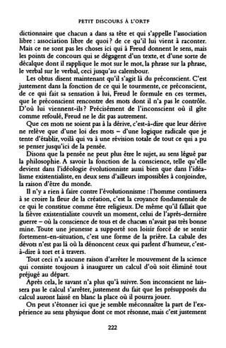 PETIT DISCOURS À L'ORTF 
dictionnaire que chacun a dans sa tête et qui s'appelle l'association libre : association libre de quoi ? de ce qu'il lui vient à raconter. Mais ce ne sont pas les choses ici qui à Freud donnent le sens, mais les points de concours qui se dégagent d'un texte, et d'une sorte de décalque dont il rapplique le mot sur le mot, la phrase sur la phrase, le verbal sur le verbal, ceci jusqu'au calembour. 
Les obtus disent maintenant qu'il s'agit là du préconscient. C'est justement dans la fonction de ce qui le tourmente, ce préconscient, de ce qui fait sa sensation à lui, Freud le formule en ces termes, que le préconscient rencontre des mots dont il n'a pas le contrôle. D'où lui viennent-ils? Précisément de l'inconscient où il gîte comme refoulé, Freud ne le dit pas autrement. 
Que ces mots ne soient pas à la dérive, c'est-à-dire que leur dérive ne relève que d'une loi des mots - d'une logique radicale que je tente d'établir, voilà qui va à une révision totale de tout ce qui a pu se penser jusqu'ici de la pensée. 
Disons que la pensée ne peut plus être le sujet, au sens légué par la philosophie. A savoir la fonction de la conscience, telle qu'elle devient dans l'idéologie évolutionniste aussi bien que dans l'idéalisme existentialiste, en deux sens d'ailleurs impossibles à conjoindre, la raison d'être du monde. 
Il n'y a rien à faire contre l'évolutionnisme : l'homme continuera à se croire la fleur de la création, c'est la croyance fondamentale de ce qui le constitue comme être religieux. De même qu'il fallait que la fièvre existentialiste couvrit un moment, celui de l'après-dernière guerre - où la conscience de tous et de chacun n'avait pas très bonne mine. Toute une jeunesse a supporté son loisir forcé de se sentir fortement-en-situation, c'est une forme de la prière. La cabale des dévots n'est pas là où la dénoncent ceux qui parlent d'humeur, c'est- à-dire à tort et à travers. 
Tout ceci n'a aucune raison d'arrêter le mouvement de la science qui consiste toujours à inaugurer un calcul d'où soit éliminé tout préjugé au départ. 
Après cela, le savant n'a plus qu'à suivre. Son inconscient ne laissera pas le calcul s'arrêter, justement du fait que les présupposés du calcul auront laissé en blanc la place où il pourra jouer. 
On peut s'étonner ici que je semble méconnaître la part de l'expérience au sens physique dont ce mot résonne, mais c'est justement 
222  