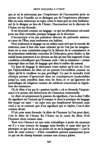 PETIT DISCOURS À L'ORTF 
que je ne la méconnais pas : l'expérience de l'inconscient prise au niveau où je l'installe, ne se distingue pas de l'expérience physique. Elle est aussi extérieure au sujet, celui-ci étant pris au sens traditionnel. Je la désigne au lieu de l'Autre : l'inconscient est le discours de l'Autre, est ma formule. 
Il est structuré comme un langage : ce qui est pléonasme nécessité pour me faire entendre, puisque langage est la structure. 
L'inconscient n'est pas pulsation obscure du prétendu instinct, ni coeur de l'Être, mais seulement son habitat. 
Non seulement le langage est un milieu aussi réel que le monde dit extérieur, mais il faut être aussi crétinisé qu'on l'est par les imaginations où se sont constituées jusqu'ici la théorie de la connaissance et les prétendues méthodes concrètes de l'éducation, pour éluder ce fait massif (mais justement il ne devient un fait qu'une fois supporté d'une condition scientifique) que l'homme croît — fait sa croissance - autant immergé dans un bain de langage que dans le milieu dit naturel. 
Ce bain de langage le détermine avant même qu'il soit né. Ceci par l'imermédiaire du désir où ses parents l'accueillent comme un objet, qu'ils le veuillent ou pas, privilégié. Ce que le moindre éveil clinique permet d'apercevoir dans ses conséquences incalculables jusqu'ici, mais sensibles dans tous les êtres, et ce qu'ignorent les patouillages du religieux comme du médecin concernant la régulation des naissances. 
Or, le désir n'est pas la « passion inutile », où se formule l'impuissance à le penser, des théoriciens de l'intention existentielle. 
Le désir est proprement la passion du signifiant, c'est-à-dire Peffet du signifiant sur l'animal qu'il marque et dont la pratique du langage fait surgir un sujet - un sujet non pas simplement décentré, mais voué à ne se soutenir que d'un signifiant qui se répète, c'est-à-dire comme divisé. 
D'où cette autre formule : le désir de l'homme (si l'on peut dire), c'est le désir de l'Autre. En l'Autre est la cause du désir, d'où l'homme choit comme reste. 
Tout ceci s'énonce en une suite scientifique à partir du moment où il y a une science du langage aussi fondée et aussi sûre que la physique, ce qui est le cas au point où en est la linguistique - c'est le nom de cette science - d'être considérée partout maintenant pour ce qui est du champ humain comme une science pilote. 
223  