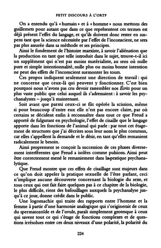 PETIT DISCOURS À L'ORTF 
On a entendu qu'à « humain » et à « homme » nous mettons des guillemets pour autant que dans ce que représentent ces termes est déjà présent l'effet du langage, et qu'ils doivent donc rester en suspens tant que la science nécessitée par l'effet de l'inconscient, ne sera pas plus assurée dans sa méthode et ses principes. 
Ainsi le fondement de l'histoire marxiste, à savoir l'aliénation que la production en tant que telle introduit dans le sujet, trouve-t-il ici un supplément qui n'est pas moins matérialiste, au sens où nulle pure et simple intentionnalité, nulle plus ou moins bonne intention ne peut des effets de l'inconscient surmonter les tours. 
Ces propos indiquent seulement une direction de travail : qui ne concerne que ceux-là qui peuvent y fonctionner. C'est bien pourquoi nous n'avons pas cru devoir rassembler nos Écrits pour un plus vaste public que celui auquel ils s'adressaient : à savoir les psychanalystes -jusqu'à maintenant. 
Soit avant que parmi ceux-ci se fût opérée la scission, même si pour beaucoup d'entre eux elle n'est pas encore claire, par où certains se décident enfin à reconnaître dans tout ce que Freud a apporté de fulgurant en psychologie, l'effet de cisaille que le langage apporte dans les fonctions de l'animal qui parle : par tout cet étage- ment de structures que j'ai décrites sous leur nom le plus commun, car elles s'appellent la demande et le désir, en tant qu'elles remanient radicalement le besoin. 
Ainsi proprement se conçoit la succession de ces phases diversement interferentes que Freud a isolées comme pulsions. Ainsi peut être correctement mené le remaniement dans ^pratique psychanalytique. 
Que Freud montre que ces effets de cisaillage sont majeurs dans ce qu'on doit appeler la pratique sexuelle de l'être parlant, ceci n'implique aucune découverte concernant la biologie du sexe, et tous ceux qui ont fait faire quelques pas à ce chapitre de la biologie, le plus difficile, rient des bafouillages auxquels la psychanalyse jusqu'à ce jour, donne crédit dans le public. 
Une logomachie qui traite des rapports entre l'homme et la femme à partir d'une harmonie analogique qui s'originerait de ceux du spermatozoïde et de l'ovule, paraît simplement grotesque à ceux qui savent tout ce qui s'étage de fonctions complexes et de questions irrésolues entre ces deux niveaux d'une polarité, la polarité du 
224  