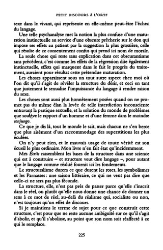 PETIT DISCOURS À L'ORTF 
sexe dans le vivant, qui représente en elle-même peut-être l'échec du langage. 
Une telle psychanalyse met la notion la plus confuse d'une maturation instinctuelle au service d'une obscure prêcherie sur le don qui impose ses effets au patient par la suggestion la plus grossière, celle qui résulte de ce consentement confus qui prend ici nom de morale. 
La seule chose qui reste sans explication dans cet obscurantisme sans précédent, c'est comme les effets de la régression dite également instinctuelle, effets qui marquent dans le fait le progrès du traitement, auraient pour résultat cette prétendue maturation. 
Les choses apparaissent sous un tout autre aspect chez moi où l'on dit qu'il s'agit de révéler la structure du désir, et ceci en tant que justement le sexualise l'impuissance du langage à rendre raison du sexe. 
Les choses sont aussi plus honnêtement posées quand on ne promet pas du même élan la levée de telle interdiction inconsciente entravant la pratique sexuelle, et la solution du monde de problèmes que soulgve le rapport d'un homme et d'une femme dans le moindre conjungo. 
Ce que je dis là, tout le monde le sait, mais chacun ne s'en berce que plus aisément d'un raccommodage des superstitions les plus éculées. 
On n'y peut rien, et le mauvais usage de toute vérité est son écueil le plus ordinaire. Mon livre n'en fait état qu'incidemment. 
Mes Ecrits rassemblent les bases de la structure dans une science qui est à construire - et structure veut dire langage -, pour autant que le langage comme réalité fournit ici les fondements. 
Le structuralisme durera ce que durent les roses, les symbolismes et les Pâmasses : une saison littéraire, ce qui ne veut pas dire que celle-ci ne sera pas plus féconde. 
La structure, elle, n'est pas près de passer parce qu'elle s'inscrit dans le réel, ou plutôt qu'eue nous donne une chance de donner un sens à ce mot de réel, au-delà du réalisme qui, socialiste ou non, n'est toujours qu'un effet de discours. 
Si je maintiens le terme de sujet pour ce que construit cette structure, c'est pour que ne reste aucune ambiguïté sur ce qu'il s'agit d'abolir, et qu'il s'abolisse, au point que son nom soit réaffecté à ce qui le remplace. 
225  