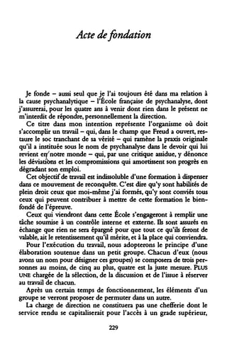 Acte de fondation 
Je fonde - aussi seul que je l'ai toujours été dans ma relation à la cause psychanalytique - l'Ecole française de psychanalyse, dont j'assurerai, pour les quatre ans à venir dont rien dans le présent ne m'interdit de répondre, personnellement la direction. 
Ce titre dans mon intention représente l'organisme où doit s'accomplir un travail - qui, dans le champ que Freud a ouvert, restaure le soc tranchant de sa vérité - qui ramène la praxis originale qu'il a instituée sous le nom de psychanalyse dans le devoir qui lui revient eî^notre monde - qui, par une critique assidue, y dénonce les déviations et les compromissions qui amortissent son progrès en dégradant son emploi. 
Cet objectif de travail est indissoluble d'une formation à dispenser dans ce mouvement de reconquête. C'est dire qu'y sont habilités de plein droit ceux que moi-même j'ai formés, qu'y sont conviés tous ceux qui peuvent contribuer à mettre de cette formation le bien- fondé de l'épreuve. 
Ceux qui viendront dans cette École s'engageront à remplir une tache soumise à un contrôle interne et externe. Ils sont assurés en échange que rien ne sera épargné pour que tout ce qu'ils feront de valable, ait le retentissement qu'il mérite, et à la place qui conviendra. 
Pour l'exécution du travail, nous adopterons le principe d'une élaboration soutenue dans un petit groupe. Chacun d'eux (nous avons un nom pour désigner ces groupes) se composera de trois personnes au moins, de cinq au plus, quatre est la juste mesure. PLUS UNE chargée de la sélection, de la discussion et de l'issue à réserver au travail de chacun. 
Après un certain temps de fonctionnement, les éléments d'un groupe se verront proposer de permuter dans un autre. 
La charge de direction ne constituera pas une chefferie dont le service rendu se capitaliserait pour l'accès à un grade supérieur, 
229  