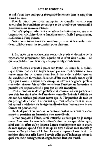ACTE DE FONDATION 
et nul n'aura à se tenir pour rétrogradé de rentrer dans le rang d'un travail de base. 
Pour la raison que toute entreprise personnelle remettra son auteur dans les conditions de critique et de contrôle où tout travail à poursuivre sera soumis à l'École. 
Ceci n'implique nullement une hiérarchie la tête en bas, mas une organisation circulaire dont le fonctionnement, facile à programmer, s'affermira à l'expérience. 
Nous constituons trois sections dont j'assurerai la marche avec deux collaborateurs me secondant pour chacune. 
1. SECTION DE PSYCHANALYSE PURE, soit praxis et doctrine de la psychanalyse proprement dite, laquelle est et n'est rien d'autre - ce qui sera établi en son lieu - que la psychanalyse didactique. 
Les problèmes urgents à poser sur toutes les issues de la didactique trouveront ici à se frayer la voie par une confrontation entretenue entre des personnes ayant l'expérience de la didactique et des candidats en formation. Sa raison d'être étant fondée sur ce qu'il n'y a pas à voiler : à savoir le besoin qui résulte des exigences professionnelles chaque fois qu'elles entraînent l'analysé en formation à prendre une responsabilité si peu que ce soit analytique. 
C'est à l'intérieur de ce problème et comme un cas particulier que doit être situé celui de l'entrée en contrôle. Prélude à définir ce cas sur des critères qui soient autres que de l'impression de tous et du préjugé de chacun. Car on sait que c'est actuellement sa seule loi, quand la violation de la règle impliquée dans l'observance de ses formes est permanente. 
Dès le départ et en tout cas un contrôle qualifié sera dans ce cadre assuré au praticien en formation dans notre École. 
Seront proposés à l'étude ainsi instaurée les traits par où je romps moi-même avec les standards affirmés dans la pratique didactique, ainsi que les effets qu'on impute à mon enseignement sur le cours de mes analyses quand c'est le cas qu'au titre d'élèves mes analysés y assistent. On y inclura, s'il le faut, les seules impasses à retenir de ma position dans une telle École, à savoir celles que l'induction même à quoi vise mon enseignement, engendrerait dans son travail. 
230  