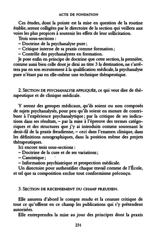 ACTE DE FONDATION 
Ces études, dont la pointe est la mise en question de la routine établie, seront colligées par le directoire de la section qui veillera aux voies les plus propices à soutenir les effets de leur sollicitation. 
Trois sous-sections : 
- Doctrine de la psychanalyse pure ; 
- Critique interne de sa praxis comme formation ; 
- Contrôle des psychanalystes en formation. 
Je pose enfin en principe de doctrine que cette section, la première, comme aussi bien celle dont je dirai au titre 3 la destination, ne s'arrêtera pas en son recrutement à la qualification médicale, la psychanalyse pure n'étant pas en elle-même une technique thérapeutique. 
2. SECTION DE PSYCHANALYSE APPLIQUÉE, ce qui veut dire de thérapeutique et de clinique médicale. 
Y seront des groupes médicaux, qu'ils soient ou non composés de sujets psychanalysés, pour peu qu'ils soient en mesure de contribuer à l'expérience psychanalytique ; par la critique de ses indications dans ses résultats, - par la mise à l'épreuve des termes catégoriques et des structures que j'y ai introduits comme soutenant le droit-fil de la praxis freudienne, - ceci dans l'examen clinique, dans les définitions nosographiques, dans la position même des projets thérapeutiques. 
Ici encore trois sous-sections : 
- Doctrine de la cure et de ses variations ; 
- Casuistique ; 
- Information psychiatrique et prospection médicale. 
Un directoire pour authentifier chaque travail comme de l'École, et tel que sa composition exclue tout conformisme préconçu. 
3. SECTION DE RECENSEMENT DU CHAMP FREUDIEN. 
Elle assurera d'abord le compte rendu et la censure critique de tout ce qu'offirent en ce champ les publications qui s'y prétendent autorisées. 
Elle entreprendra la mise au jour des principes dont la praxis 
231  
