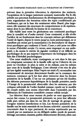 LES COMPLEXES FAMILIAUX DANS LA FORMATION DE L'INDIVIDU 
prévaut dans la première éducation, la répression des instincts, l'acquisition de la langue justement nommée maternelle. Par là elle préside aux processus fondamentaux du développement psychique, à cette organisation des émotions selon des types conditionnés par l'ambiance, qui est la base des sentiments selon Shand; plus largement, elle transmet des structures de comportement et de représentation dont le jeu déborde les limites de la conscience. 
Elle établit ainsi entre les générations une continuité psychique dont la causalité est d'ordre mental. Cette continuité, si elle révèle l'artifice de ses fondements dans les concepts mêmes qui définissent l'unité de lignée, depuis le totem jusqu'au nom patronymique, ne se manifeste pas moins par la transmission à la descendance de dispositions psychiques qui confinent à l'inné ; Conn a créé pour ces effets le terme d'hérédité sociale. Ce terme, assez impropre en son ambiguïté, a du moins le mérite de signaler combien il est difficile au psychologue de ne pas majorer l'importance du biologique dans les faits dits d'hérédité psychologique. 
Une autre similitude, toute contingente, se voit dans le fait que les composants normaux de la famille telle qu'on l'observe de nos jours en Occident : le père, la mère et les enfants, sont les mêmes que ceux de la famille biologique. Cette identité n'est rien de plus qu'une égalité numérique. Mais l'esprit est tenté d'y reconnaître une communauté de structure directement fondée sur la constance des instincts, constance qu'il lui faut alors retrouver dans les formes primitives de la famille. C'est sur ces prémisses qu'ont été fondées des théories purement hypothétiques de la famille primitive, tantôt à l'image de la promiscuité observable chez les animaux, par des critiques subversifs de l'ordre familial existant ; tantôt sur le modèle du couple stable, non moins observable dans l'animalité, par des défenseurs de l'institution considérée comme cellule sociale. 
Les théories dont nous venons de parler ne sont appuyées sur aucun fait connu. La promiscuité présumée ne peut être affirmée nulle part, même pas dans les cas dits de mariage de groupe : dès l'origine existent interdictions et lois. Les formes primitives de la famille ont les traits essentiels de ses formes achevées : autorité sinon concentrée dans le type patriarcal, du moins représentée par un conseil, par un matriarcat ou ses délégués mâles ; mode de parenté, héritage, succession, transmis, parfois distinctement (Rivers), selon une 
25  