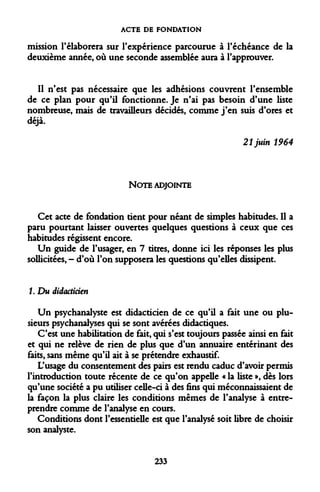 ACTE DE FONDATION 
mission l'élaborera sur l'expérience parcourue à l'échéance de la deuxième année, où une seconde assemblée aura à l'approuver. 
Il n'est pas nécessaire que les adhésions couvrent l'ensemble de ce plan pour qu'il fonctionne. Je n'ai pas besoin d'une liste nombreuse, mais de travailleurs décidés, comme j'en suis d'ores et déjà. 
21 juin 1964 
NOTE ADJOINTE 
Cet acte de fondation tient pour néant de simples habitudes. Il a paru pourtant laisser ouvertes quelques questions à ceux que ces habitudes régissent encore. 
Un guide de l'usager, en 7 titres, donne ici les réponses les plus sollicitées, - d'où l'on supposera les questions qu'elles dissipent. 
1. Du didacticien 
Un psychanalyste est didacticien de ce qu'il a fait une ou plusieurs psychanalyses qui se sont avérées didactiques. 
C'est une habilitation de fait, qui s'est toujours passée ainsi en fait et qui ne relève de rien de plus que d'un annuaire entérinant des faits, sans même qu'il ait à se prétendre exhaustif. 
L'usage du consentement des pairs est rendu caduc d'avoir permis l'introduction toute récente de ce qu'on appelle « la liste », dès lors qu'une société a pu utiliser celle-ci à des fins qui méconnaissaient de la façon la plus claire les conditions mêmes de l'analyse à entreprendre comme de l'analyse en cours. 
Conditions dont l'essentielle est que l'analysé soit libre de choisir son analyste. 
233  