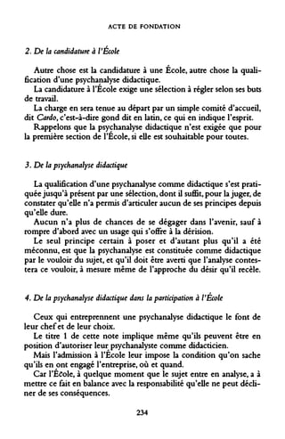 ACTE DE FONDATION 
2. De la candidature à VEcole 
Autre chose est la candidature à une École, autre chose la qualification d'une psychanalyse didactique. 
La candidature à l'Ecole exige une sélection à régler selon ses buts de travail. 
La charge en sera tenue au départ par un simple comité d'accueil, dit Cardo, c'est-à-dire gond dit en latin, ce qui en indique l'esprit. 
Rappelons que la psychanalyse didactique n'est exigée que pour la première section de l'École, si elle est souhaitable pour toutes. 
3 .De la psychanalyse didactique 
La qualification d'une psychanalyse comme didactique s'est pratiquée jusqu'à présent par une sélection, dont il suffît, pour la juger, de constater qu'elle n'a permis d'articuler aucun de ses principes depuis qu'elle dure. 
Aucun n'a plus de chances de se dégager dans l'avenir, sauf à rompre d'abord avec un usage qui s'offre à la dérision. 
Le seul principe certain à poser et d'autant plus qu'il a été méconnu, est que la psychanalyse est constituée comme didactique par le vouloir du sujet, et qu'il doit être averti que l'analyse contestera ce vouloir, à mesure même de l'approche du désir qu'il recèle. 
4. De la psychanalyse didactique dans la participation a VEcole 
Ceux qui entreprennent une psychanalyse didactique le font de leur chef et de leur choix. 
Le titre 1 de cette note implique même qu'ils peuvent être en position d'autoriser leur psychanalyste comme didacticien. 
Mais l'admission à l'École leur impose la condition qu'on sache qu'ils en ont engagé l'entreprise, où et quand. 
Car l'École, à quelque moment que le sujet entre en analyse, a à mettre ce fait en balance avec la responsabilité qu'elle ne peut décliner de ses conséquences. 
234  