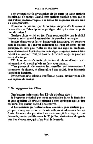 ACTE DE FONDATION 
Il est constant que la psychanalyse ait des effets sur toute pratique du sujet qui s'y engage. Quand cette pratique procède, si peu que ce soit d'effets psychanalytiques, il se trouve les engendrer au lieu où il a à les reconnaître. 
Comment ne pas voir que le contrôle s'impose dès le moment de ces effets, et d'abord pour en protéger celui qui y vient en position de patient? 
Quelque chose est ici en jeu d'une responsabilité que la réalité impose au sujet, quand il est praticien, de prendre à ses risques. 
Feindre d'ignorer ce fait est l'incroyable fonction qu'on conserve dans la pratique de l'analyse didactique : le sujet est censé ne pas pratiquer, ou tenu pour violer de son fait une règle de prudence, voire d'honnêteté. Qu'à observer cette règle, le sujet en arrive à faire défaut à sa fonction, n'est pas hors des limites de ce qui se passe, on le sait, d'autre part. 
L'École ne saurait s'abstraire de cet état de choses désastreux, en raison même du travail qu'eUe est faite pour garantir. 
C'est pourquoi elle assurera les contrôles qui conviennent à la situation de chacun, en faisant face à une réalité, dont fait partie l'accord de l'analyste. 
Inversement, une solution insuffisante pourra motiver pour elle une rupture de contrat. 
5. De l'engagement dans VÉcole 
On s'engage maintenant dans l'École par deux accès : 
1) Le groupe constitué par choix mutuel selon l'acte de fondation et qui s'appellera un cartel, se présente à mon agrément avec le titre du travail que chacun entend y poursuivre. 
2) Les individus qui veulent se faire connaître pour quelque projet que ce soit, trouveront le chemin utile auprès d'un membre du Carde : les noms des premiers à en avoir accepté la charge sur ma demande, seront publiés avant le 20 juillet. Moi-même dirigerais vers l'un d'entre eux, qui m'en ferait la demande. 
235  