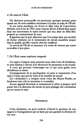 ACTE DE FONDATION 
6. Du statut de l'École 
Ma direction personnelle est provisoire, quoique promise pour quatre ans. Ils nous semblent nécessaires à la mise en train de l'École. 
Si son statut juridique est d'ores et déjà celui de l'association déclarée sous la loi de 1901, nous croyons devoir d'abord faire passer dans son mouvement le statut interne qui sera, dans un délai fixé, proposé au consentement de tous. 
Rappelons que la pire objection que l'on puisse faire aux sociétés de forme existante, est le tarissement du travail, manifeste jusque dans la qualité, qu'elles causent chez les meilleurs. 
Le succès de l'École se mesurera à la sortie de travaux qui soient recevables à leur place. 
7. De VÉcole comme expérience inaugurale 
Cet aspect s'impose assez, pensons-nous, dans l'acte de fondation, et nous laissons à chacun d'en découvrir les promesses et les écueils. 
A ceux qui peuvent s'interroger sur ce qui nous guide, nous dévoilerons sa raison. 
L'enseignement de la psychanalyse ne peut se transmettre d'un sujet à l'autre que par les voies d'un transfert de travail. 
Les « séminaires », y compris notre cours des Hautes Études, ne fonderont rien, s'ils ne renvoient à ce transfert. 
Aucun appareil doctrinal, et notamment le nôtre, si propice qu'il puisse être à la direction du travail, ne peut préjuger des conclusions qui en seront le reste. 
PRÉAMBULE 
Cette fondation, on peut soulever d'abord la question de son rapport à l'enseignement qui ne laisse pas sans garantie la décision de son acte. 
236  