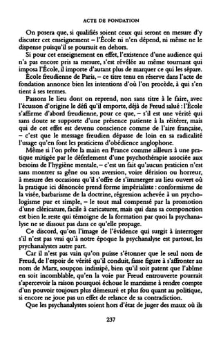 ACTE DE FONDATION 
On posera que, si qualifiés soient ceux qui seront en mesure d'y discuter cet enseignement - l'École ni n'en dépend, ni même ne le dispense puisqu'il se poursuit en dehors. 
Si pour cet enseignement en effet, l'existence d'une audience qui n'a pas encore pris sa mesure, s'est révélée au même tournant qui imposa l'École, il importe d'autant plus de marquer ce qui les sépare. 
École freudienne de Paris,- ce titre tenu en réserve dans l'acte de fondation annonce bien les intentions d'où l'on procède, à qui s'en tient à ses termes. 
Passons le lieu dont on reprend, non sans titre à le faire, avec l'écusson d'origine le défi qu'il emporte, déjà de Freud salué : l'École s'affirme d'abord freudienne, pour ce que, - s'il est une vérité qui sans doute se supporte d'une présence patiente à la réitérer, mais qui de cet effet est devenu conscience comme de l'aire française, - c'est que le message freudien dépasse de loin en sa radicalité l'usage qu'en font les praticiens d'obédience anglophone. 
Même si l'on prête la main en France comme ailleurs à une pratique mitigée par le déferlement d'une psychothérapie associée aux besoins de l'hygiène mentale,- c'est un fait qu'aucun praticien n'est sans montrer sa gêne ou son aversion, voire dérision ou horreur, à mesure des occasions qu'il s'offre de s'immerger au lieu ouvert où la pratique ici dénoncée prend forme impérialiste : conformisme de la visée, barbarisme de la doctrine, régression achevée à un psycho- logisme pur et simple, - le tout mal compensé par la promotion d'une cléricature, facile à caricaturer, mais qui dans sa componction est bien le. reste qui témoigne de la formation par quoi la psychanalyse ne se dissout pas dans ce qu'elle propage. 
Ce discord, qu'on l'image de l'évidence qui surgit à interroger s'il n'est pas vrai qu'à notre époque la psychanalyse est partout, les psychanalystes autre part. 
Car il n'est pas vain qu'on puisse s'étonner que le seul nom de Freud, de l'espoir de vérité qu'il conduit, fasse figure à s'affronter au nom de Marx, soupçon indissipé, bien qu'il soit patent que l'abîme en soit incomblable, qu'en la voie par Freud entrouverte pourrait s'apercevoir la raison pourquoi échoue le marxisme à rendre compte d'un pouvoir toujours plus démesuré et plus fou quant au politique, si encore ne joue pas un effet de relance de sa contradiction. 
Que les psychanalystes soient hors d'état déjuger des maux où ils 
237  
