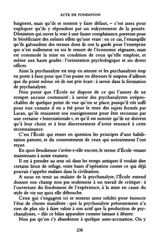 ACTE DE FONDATION 
baignent, mais qu'ils se sentent y faire défaut, - c'est assez pour expliquer qu'ils y répondent par un enkystement de la pensée. Démission qui ouvre la voie à une fausse complaisance, porteuse pour le bénéficiaire des mêmes effets qu'une vraie : en ce cas, l'estampille qu'ils galvaudent des termes dont ils ont la garde pour l'entreprise qui n'est nullement en soi le ressort de l'économie régnante, mais est commode la mise en condition de ceux qu'elle emploie, et même aux hauts grades : l'orientation psychologique et ses divers offices. 
Ainsi la psychanalyse est trop en attente et les psychanalyses trop en porte à faux pour que l'on puisse en dénouer le suspens d'ailleurs que du point même où ils ont pris écart : à savoir dans la formation de psychanalyste. 
Non point que l'École ne dispose de ce qui l'assure de ne rompre aucune continuité : à savoir des psychanalystes irréprochables de quelque point de vue qu'on se place, puisqu'il eût suffi pour eux comme il en a été pour le reste des sujets formés par Lacan, qu'ils reniassent son enseignement pour être reconnus par une certaine « Internationale », et qu'il est notoire qu'ils ne doivent qu'à leur choix et à leur discernement d'avoir renoncé à cette reconnaissance. 
C'est l'École qui remet en question les principes d'une habilitation patente, et du consentement de ceux qui notoirement l'ont reçue. 
En quoi freudienne s'avère-t-elle encore, le terme d'École venant maintenant à notre examen. 
Il est à prendre au sens où dans les temps antiques il voulait dire certains lieux de refuge, voire bases d'opération contre ce qui déjà pouvait s'appeler malaise dans la civilisation. 
A nous en tenir au malaise de la psychanalyse, l'École entend donner son champ non pas seulement à un travail de critique : à l'ouverture du fondement de l'expérience, à la mise en cause du style de vie sur quoi elle débouche. 
Ceux gui s'engagent ici se sentent assez solides pour énoncer l'état de choses manifeste : que la psychanalyse présentement n'a rien de plus sûr à faire valoir à son actif que la production de psychanalystes, - dût ce bilan apparaître comme laissant à désirer. 
Non pas qu'on s'y abandonne à quelque auto-accusation. On y 
238  