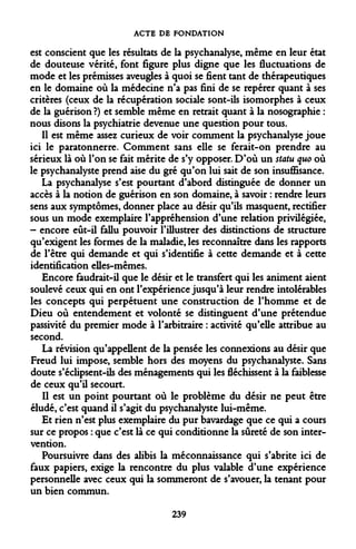ACTE DE FONDATION 
est conscient que les résultats de la psychanalyse, même en leur état de douteuse vérité, font figure plus digne que les fluctuations de mode et les prémisses aveugles à quoi se fient tant de thérapeutiques en le domaine où la médecine n'a pas fini de se repérer quant à ses critères (ceux de la récupération sociale sont-ils isomorphes à ceux de la guérison ?) et semble même en retrait quant à la nosographie : nous disons la psychiatrie devenue une question pour tous. 
Il est même assez curieux de voir comment la psychanalyse joue ici le paratonnerre. Comment sans elle se ferait-on prendre au sérieux là où l'on se fait mérite de s'y opposer. D'où un statu quo où le psychanalyste prend aise du gré qu'on lui sait de son insuffisance. 
La psychanalyse s'est pourtant d'abord distinguée de donner un accès à la notion de guérison en son domaine, à savoir : rendre leurs sens aux symptômes, donner place au désir qu'ils masquent, rectifier sous un mode exemplaire l'appréhension d'une relation privilégiée, - encore eût-il fallu pouvoir l'illustrer des distinctions de structure qu'exigent les formes de la maladie, les reconnaître dans les rapports de l'être qui demande et qui s'identifie à cette demande et à cette identification elles-mêmes. 
Encore faudrait-il que le désir et le transfert qui les animent aient soulevé ceux qui en ont l'expérience jusqu'à leur rendre intolérables les concepts qui perpétuent une construction de l'homme et de Dieu où entendement et volonté se distinguent d'une prétendue passivité du premier mode à l'arbitraire : activité qu'elle attribue au second. 
La révision qu'appellent de la pensée les connexions au désir que Freud lui impose, semble hors des moyens du psychanalyste. Sans doute s'éclipsent-ils des ménagements qui les fléchissent à la faiblesse de ceux qu'il secourt. 
Il est un point pourtant où le problème du désir ne peut être éludé, c'est quand il s'agit du psychanalyste lui-même. 
Et rien n'est plus exemplaire du pur bavardage que ce qui a cours sur ce propos : que c'est là ce qui conditionne la sûreté de son intervention. 
Poursuivre dans des alibis la méconnaissance qui s'abrite ici de faux papiers, exige la rencontre du plus valable d'une expérience personnelle avec ceux qui la sommeront de s'avouer, la tenant pour un bien commun. 
239  