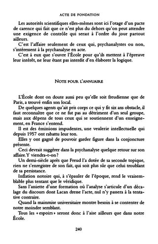 ACTE DE FONDATION 
Les autorités scientifiques elles-mêmes sont ici l'otage d'un pacte de carence qui fait que ce n'est plus du dehors qu'on peut attendre une exigence de contrôle qui serait à l'ordre du jour partout ailleurs. 
C'est l'affaire seulement de ceux qui, psychanalystes ou non, s'intéressent à la psychanalyse en acte. 
C'est à eux que s'ouvre l'École pour qu'ils mettent à l'épreuve leur intérêt, ne leur étant pas interdit d'en élaborer la logique. 
NOTE POUR L'ANNUAIRE 
L'École dont on doute aussi peu qu'elle soit freudienne que de Paris, a trouvé enfin son local. 
De quelques agents qu'ait pris corps ce qui y fit six ans obstacle, il faut reconnaître que ce ne fut pas au détriment d'un seul groupe, mais aux dépens de tous ceux qui se soutiennent d'un enseignement, en France s'entend. 
Il est des émissions impudentes, une veulerie intellectuelle qui depuis 1957 ont rabattu leur ton. 
Elles y ont gagné de pouvoir garder figure dans la conjoncture présente. 
Ceci devrait suggérer dans la psychanalyse quelque retour sur son affaire.Y viendra-t-on ? 
Un demi-siècle après que Freud l'a dotée de sa seconde topique, rien ne s'enregistre de son fait, qui soit plus sûr que celui troublant de sa persistance. 
Inflation notoire qui, à s'épauler de l'époque, rend le vraisemblable plus tentant que le véridique. 
Sans l'assiette d'une formation où l'analyse s'articule d'un décalage du discours dont Lacan dresse l'acte, nul n'y passera à la tentative contraire. 
Quand la mainmise universitaire montre besoin à se contenter de notre moindre semblant. 
Tous les « espoirs » seront donc à l'aise ailleurs que dans notre École. 
240  