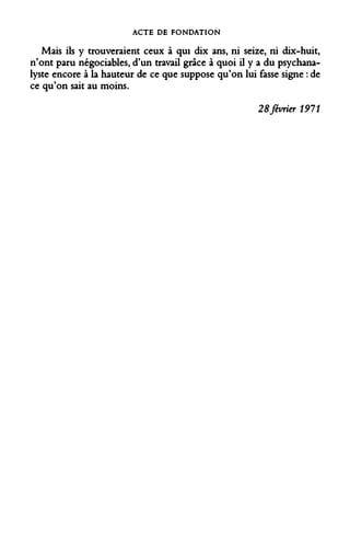 ACTE DE FONDATION 
Mais ils y trouveraient ceux à qui dix ans, ni seize, ni dix-huit, n'ont paru négociables, d'un travail grâce à quoi il y a du psychanalyste encore à la hauteur de ce que suppose qu'on lui fasse signe : de ce qu'on sait au moins. 
28 février 1911  