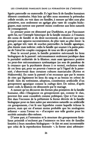 LES COMPLEXES FAMILIAUX DANS LA FORMATION DE L'INDIVIDU 
lignée paternelle ou maternelle. Il s'agit bien là de familles humaines dûment constituées. Mais loin qu'elles nous montrent la prétendue cellule sociale, on voit dans ces familles, à mesure qu'elles sont plus primitives, non seulement un agrégat plus vaste de couples biologiques, mais surtout une parenté moins conforme aux liens naturels de consanguinité. 
Le premier point est démontré par Durkheim, et par Fauconnet après lui, sur l'exemple historique de la famille romaine ; à l'examen des noms de famille et du droit successoral, on découvre que trois groupes sont apparus successivement, du plus vaste au plus étroit : la gens, agrégat très vaste de souches paternelles ; la famille agnatique, plus étroite mais indivise ; enfin la famille qui soumet à la patria potes- tas de l'aïeul les couples conjugaux de tous ses fils et petits-fils. 
Pour le second point, la famille primitive méconnaît les liens biologiques de la parenté : méconnaissance seulement juridique dans la partialité unilinéale de la filiation ; mais aussi ignorance positive ou peut-être méconnaissance systématique (au sens de paradoxe de la croyance que la psychiatrie donne à ce terme), exclusion totale de ces liens qui, pour ne pouvoir s'exercer qu'à l'égard de la paternité, s'observerait dans certaines cultures matriarcales (Rivers et Malinowski). En outre la parenté n'est reconnue que par le moyen de rites qui légitiment les liens du sang et au besoin en créent de fictifs : faits du totémisme, adoption, constitution artificielle d'un groupement agnatique comme la zadruga slave. De même, d'après notre code, la filiation est démontrée par le mariage. 
A mesure qu'on découvre des formes plus primitives de la famille humaine, elles s'élargissent en groupements qui, comme le clan, peuvent être aussi considérés comme politiques. Que si l'on transfère dans l'inconnu de la préhistoire la forme dérivée de la famille biologique pour en faire naître par association naturelle ou artificielle ces groupements, c'est là une hypothèse contre laquelle échoue la preuve, mais qui est d'autant moins probable que les zoologistes refusent - nous l'avons vu - d'accepter une telle genèse pour les sociétés animales elles-mêmes. 
D'autre part, si l'extension et la structure des groupements familiaux primitifs n'excluent pas l'existence en leur sein de familles limitées à leurs membres biologiques - le fait est aussi incontestable que celui de la reproduction bisexuée -, la forme ainsi arbitraire- 
26  