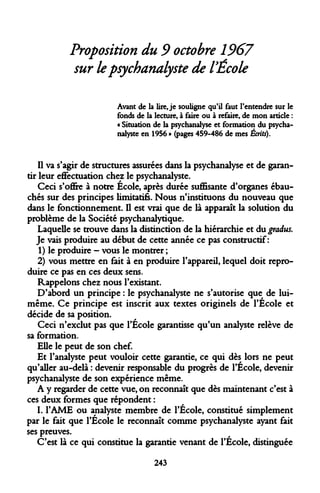 Proposition du 9 octobre 1967 sur le psychanalyste de l'École 
Avant de la lire, je souligne qu'il faut l'entendre sur le fonds de la lecture, à faire ou à refaire, de mon article : « Situation de la psychanalyse et formation du psychanalyste en 1956 » (pages 459-486 de mes Écrits). 
Il va s'agir de structures assurées dans la psychanalyse et de garantir leur effectuation chez le psychanalyste. 
Ceci s'offre à notre École, après durée suffisante d'organes ébauchés sur des principes limitatifs. Nous n'instituons du nouveau que dans le fonctionnement. Il est vrai que de là apparaît la solution du problème de la Société psychanalytique. 
Laquelle se trouve dans la distinction de la hiérarchie et du gradus. 
Je vais produire au début de cette année ce pas constructif : 
1) le produire - vous le montrer ; 
2) vous mettre en fait à en produire l'appareil, lequel doit reproduire ce pas en ces deux sens. 
Rappelons chez nous l'existant. 
D'abord un principe : le psychanalyste ne s'autorise que de lui- même. Ce principe est inscrit aux textes originels de l'École et décide de sa position. 
Ceci n'exclut pas que l'École garantisse qu'un analyste relève de sa formation. 
Elle le peut de son chef. 
Et l'analyste peut vouloir cette garantie, ce qui dès lors ne peut qu'aller au-delà : devenir responsable du progrès de l'École, devenir psychanalyste de son expérience même. 
A y regarder de cette vue, on reconnaît que dès maintenant c'est à ces deux formes que répondent : 
I. 
l'AME ou analyste membre de l'École, constitué simplement par le fait que l'École le reconnaît comme psychanalyste ayant fait ses preuves. 
C'est là ce qui constitue la garantie venant de l'École, distinguée 
243  