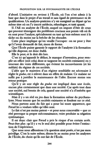PROPOSITION SUR LE PSYCHANALYSTE DE L'ÉCOLE 
d'abord. L'initiative en revient à l'École, où l'on n'est admis à la base que dans le projet d'un travail et sans égard de provenance ni de qualifications. Un analyste-praticien n'y est enregistré au départ qu'au même titre où on l'y inscrit médecin, ethnologue, et tutti quanti. 
II. 
l'AE ou analyste de l'École, auquel on impute d'être de ceux qui peuvent témoigner des problèmes cruciaux aux points vifs où ils en sont pour l'analyse, spécialement en tant qu'eux-mêmes sont à la tâche ou du moins sur la brèche de les résoudre. 
Cette place implique qu'on veuille l'occuper : on ne peut y être qu'à l'avoir demandé de fait, sinon de forme. 
Que l'École puisse garantir le rapport de l'analyste à la formation qu'elle dispense, est donc établi. 
Elle le peut, et le doit dès lors. 
C'est ici qu'apparaît le défaut, le manque d'invention, pour remplir un office (soit celui dont se targuent les sociétés existantes) en y trouvant des voies différentes, qui évitent les inconvénients (et les méfaits) du régime de ces sociétés. 
L'idée que le maintien d'un régime semblable est nécessaire à régler le gradus, est à relever dans ses effets de malaise. Ce malaise ne suffit pas à justifier la maintenance de l'idée. Encore moins son retour pratique. 
Qu'il y ait une règle du gradus est impliqué dans une école, encore plus certainement que dans une société. Car après tout dans une société, nul besoin de cela, quand une société n'a d'intérêts que scientifiques. 
Mais il y a un réel en jeu dans la formation même du psychanalyste. Nous tenons que les sociétés existantes se fondent sur ce réel. 
Nous partons aussi du fait qui a pour lui toute apparence, que Freud les a voulues telles qu'elles sont. 
Le fait n'est pas moins patent - et pour nous concevable - que ce réel provoque sa propre méconnaissance, voire produise sa négation systématique. 
Il est donc clair que Freud a pris le risque d'un certain arrêt. Peut-être plus : qu'il y a vu le seul abri possible pour éviter l'extinction de l'expérience. 
Que nous nous affrontions à la question ainsi posée, n'est pas mon privilège. C'est la suite même, disons-le^ au moins pour les analystes de l'École, du choix qu'ils ont fait de l'École. 
244  