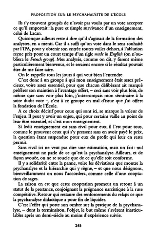 PROPOSITION SUR LE PSYCHANALYSTE DE L'ÉCOLE 
Ils s'y trouvent groupés de n'avoir pas voulu par un vote accepter ce qu'il emportait : la pure et simple survivance d'un enseignement, celui de Lacan. 
Quiconque ailleurs reste à dire qu'il s'agissait de la formation des analystes, en a menti. Car il a suffi qu'on vote dans le sens souhaité par l'IPA, pour y obtenir son entrée toutes voiles dehors, à l'ablution reçue près pour un court temps d'un sigle made in English (on n'oubliera le French group). Mes analysés, comme on dit, y furent même particulièrement bienvenus, et le seraient encore si le résultat pouvait être de me faire taire. 
On le rappelle tous les jours à qui veut bien l'entendre. 
C'est donc à un groupe à qui mon enseignement était assez précieux, voire assez essentiel, pour que chacun délibérant ait marqué préférer son maintien à l'avantage oflfert, - ceci sans voir plus loin, de même que sans voir plus loin, j'interrompais mon séminaire à la suite dudit vote -, c'est à ce groupe en mal d'issue que j'ai oflfert la fondation de l'École. 
A ce choix décisif pour ceux qui sont ici, se marque la valeur de l'enjeu. Il peut y avoir un enjeu, qui pour certains vaille au point de leur être essentiel, et c'est mon enseignement. 
Si ledit enseignement est sans rival pour eux, il l'est pour tous, comme le prouvent ceux qui s'y pressent sans en avoir payé le prix, la question étant suspendue pour eux du profit qui leur en reste permis. 
Sans rival ici ne veut pas dire une estimation, mais un fait : nul enseignement ne parle de ce qu'est la psychanalyse. Ailleurs, et de façon avouée, on ne se soucie que de ce qu'elle soit conforme. 
Il y a solidarité entre la panne, voire les déviations que montre la psychanalyse et la hiérarchie qui y règne, - et que nous désignons, bienveillamment on nous l'accordera, comme celle d'une cooptation de sages. 
La raison en est que cette cooptation promeut un retour à un statut de la prestance, conjoignant la prégnance narcissique à la ruse compétitive. Retour qui restaure des renforcements du relaps ce que la psychanalyse didactique a pour fin de liquider. 
C'est l'effet qui porte son ombre sur la pratique de la psychanalyse, - dont la terminaison, l'objet, le but même s'avèrent inarticu- lables après un demi-siècle au moins d'expérience suivie. 
245  