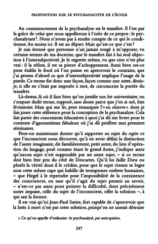 PROPOSITION SUR LE PSYCHANALYSTE DE L'ÉCOLE 
Au commencement de la psychanalyse est le transfert. Il l'est par la grâce de celui que nous appellerons à l'orée de ce propos : le psychanalysant1. Nous n'avons pas à rendre compte de ce qui le conditionne. Au moins ici. Il est au départ. Mais qu'est-ce que c'est? 
Je suis étonné que personne n'ait jamais songé à m'opposer, vu certains termes de ma doctrine, que le transfert fait à lui seul objection à l'intersubjectivité. Je le regrette même, vu que rien n'est plus vrai : il la réfute, il est sa pierre d'achoppement. Aussi bien est-ce pour établir le fond où l'on puisse en apercevoir le contraire, que j'ai promu d'abord ce que d'intersubjectivité implique l'usage de la parole. Ce terme fut donc une façon, façon comme une autre, dirais- je, si elle ne s'était pas imposée à moi, de circonscrire la portée du transfert. 
Là-dessus, là où il faut bien qu'on justifie son lot universitaire, on s'empare dudit terme, supposé, sans doute parce que j'en ai usé, être lévitatoire. Mais qui me lit, peut remarquer l'« en réserve » dont je fais jouer cette référence pour la conception de la psychanalyse. Cela fait partie des concessions éducatives à quoi j'ai dû me livrer pour le contexte d'ignorantisme fabuleux où j'ai dû proférer mes premiers séminaires. 
Peut-on maintenant douter qu'à rapporter au sujet du cogito ce que l'inconscient nous découvre, qu'à en avoir défini la distinction de l'autre imaginaire, dit familièrement, petit autre, du lieu d'opération du langage, posé comme étant le grand Autre, j'indique assez qu'aucun sujet n'est supposable par un autre sujet, - si ce terme doit bien être pris du côté de Descartes. Qu'il lui faille Dieu ou plutôt la vérité dont il le crédite, pour que le sujet vienne se loger sous cette même cape qui habille de trompeuses ombres humaines, 
- que Hegel à le reprendre pose l'impossibilité de la coexistence des consciences, en tant qu'il s'agit du sujet promis au savoir, 
- n'est-ce pas assez pour pointer la difficulté, dont précisément notre impasse, celle du sujet de l'inconscient, offre la solution -, à qui sait la former. 
Il est vrai qu'ici Jean-Paul Sartre, fort capable de s'apercevoir que la lutte à mort n'est pas cette solution, puisqu'on ne saurait détruire 
i. Ce qu'on appelle d'ordinaire : le psychanalysé, par anticipation. 
247  