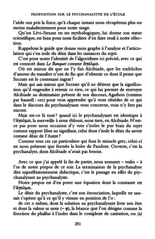 PROPOSITION SUR LE PSYCHANALYSTE DE L'ÉCOLE 
l'aède ont pris la force, qu'à chaque instant nous récupérons plus ou moins maladroitement pour notre usage. 
Qu'un Lévi-Strauss en ses mythologiques, lui donne son statut scientifique, est bien pour nous faciliter d'en faire seuil à notre sélection. 
Rappelons le guide que donne mon graphe à l'analyse et l'articulation qui s'en isole du désir dans les instances du sujet. 
C'est pour noter l'identité de l'algorithme ici précisé, avec ce qui est connoté dans Le Banquet comme âyaXia. 
Où est mieux dit que ne l'y fait Alcibiade, que les embûches d'amour du transfert n'ont de fin que d'obtenir ce dont il pense que Socrate est le contenant ingrat? 
Mais qui sait mieux que Socrate qu'il ne détient que la signification qu'il engendre à retenir ce rien, ce qui lui permet de renvoyer Alcibiade au destinataire présent de son discours, Agathon (comme par hasard) : ceci pour vous apprendre qu'à vous obséder de ce qui dans le discours du psychanalysant vous concerne, vous n'y êtes pas encore. 
Mais est-ce là tout? quand ici le psychanalysant est identique à YayaXia, la merveille à nous éblouir, nous tiers, en Alcibiade. N'est- ce pas pour nous occasion d'y voir s'isoler le pur biais du sujet comme rapport libre au signifiant, celui dont s'isole le désir du savoir comme désir de l'Autre ? 
Comme tous ces cas particuliers qui font le miracle grec, celui-ci ne nous présente que fermée la boîte de Pandore. Ouverte, c'est la psychanalyse, dont Alcibiade n'avait pas besoin. 
Avec ce que j'ai appelé la fin de partie, nous sommes - enfin - à l'os de notre propos de ce soir. La terminaison de la psychanalyse dite superfétatoirement didactique, c'est le passage en effet du psychanalysant au psychanalyste. 
Notre propos est d'en poser une équation dont la constante est l'ÔToA+ia. 
Le désir du psychanalyste, c'est son énonciation, laquelle ne saurait s'opérer qu'à ce qu'il y vienne en position de Yx : 
de cet x même, dont la solution au psychanalysant livre son être et dont la valeur se note (- <p), la béance que l'on désigne comme la fonction du phallus à l'isoler dans le complexe de castration, ou (a) 
251  