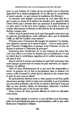 PROPOSITION SUR LE PSYCHANALYSTE DE L'ÉCOLE 
pour ce qui l'obture de l'objet qu'on reconnaît sous la fonction approchée de la relation prégénitale. (C'est elle que le cas Alcibiade se trouve annuler : ce que connote la mutilation des Hermès.) 
La structure ainsi abrégée vous permet de vous faire idée de ce qui se passe au terme de la relation du transfert, soit : quand le désir s'étant résolu qui a soutenu dans son opération le psychanalysant, il n'a plus envie à la fin d'en lever l'option, c'est-à-dire le reste qui comme déterminant sa division, le fait déchoir de son fantasme et le destitue comme sujet. 
Voilà-t-il pas le grand motus qu'il nous faut garder entre nous, qui en prenons, psychanalystes, notre suffisance, alors que la béatitude s'offre au-delà de l'oublier nous-mêmes ? 
N'irions-nous à l'annoncer, décourager les amateurs ? La destitution subjective inscrite sur le ticket d'entrée... n'est-ce point provoquer l'horreur, l'indignation, la panique, voire l'attentat, en tout cas donner le prétexte à l'objection de principe ? 
Seulement faire interdiction de ce qui s'impose de notre être, c'est nous offrir à un retour de destinée qui est malédiction. Ce qui est refusé dans le symbolique, rappelons-en le verdict lacanien, reparaît dans le réel. 
Dans le réel de la science qui destitue le sujet bien autrement dans notre époque, quand seuls ses tenants les plus éminents, un Oppen- heimer, s'en affolent. 
Voilà où nous démissionnons de ce qui nous fait responsables, à savoir : la position où j'ai fixé la psychanalyse dans sa relation à la science, celle d'extraire la vérité qui lui répond en des termes dont le reste de voix nous est alloué. 
De quel prétexte abritons-nous ce refus, quand on sait bien quelle insouciance protège vérité et sujets tout ensemble, et qu'à promettre aux seconds la première, cela ne fait ni chaud ni froid qu'à ceux qui déjà en sont proches, parler de destitution subjective n'arrêtera jamais l'innocent, qui n'a de loi que son désir. 
Nous n'avons de choix qu'entre affronter la vérité ou ridiculiser notre savoir. 
Cette ombre épaisse à recouvrir ce raccord dont ici je m'occupe, celui où le psychanalysant passe au psychanalyste, voilà ce que notre Ecole peut s'employer à dissiper. 
252  