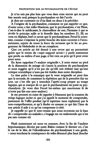 PROPOSITION SUR LE PSYCHANALYSTE DE L'ÉCOLE 
Je n'en suis pas plus loin que vous dans cette oeuvre qui ne peut être menée seul, puisque la psychanalyse en fait l'accès. 
Je dois me contenter ici d'un flash ou deux à la précéder. 
A l'origine de la psychanalyse, comment ne pas rappeler ce que, d'entre nous, a fait enfin Mannoni, que le psychanalyste, c'est Fliess, c'est-à-dire le médicastre, le chatouilleur de nez, l'homme à qui se révèle le principe mâle et le femelle dans les nombres 21, 28, ne vous en déplaise, bref ce savoir que le psychanalysant, Freud le scien- tiste, comme s'exprime la petite bouche des âmes ouvertes à l'oecuménisme, rejette de toute la force du serment qui le lie au programme de Helmholtz et de ses complices. 
Que cet article ait été donné à une revue qui ne permettait guère que le terme du « sujet supposé savoir » y parût autrement que perdu au milieu d'une page, n'ôte rien au prix qu'il peut avoir pour nous. 
En îious rappelant l'« analyse originelle », il nous remet au pied de la dimension de mirage où s'assoit la position du psychanalyste et nous suggère qu'il n'est pas sûr qu'elle soit réduite tant qu'une critique scientifique n'aura pas été établie dans notre discipline. 
Le titre prête à la remarque que la vraie originelle ne peut être que la seconde, de constituer la répétition qui de la première fait un acte, car c'est elle qui y introduit l'après-coup propre au temps logique, qui se marque de ce que le psychanalysant est passé au psychanalyste. 0e veux dire Freud lui-même qui sanctionne là de n'avoir pas fait une auto-analyse.) 
Je me permets en outre de rappeler à Mannoni que la scansion du temps logique inclut ce que j'ai appelé le moment de comprendre, justement de l'effet produit (qu'il reprenne mon sophisme) par la non-compréhension, et qu'à éluder en somme ce qui fait l'âme de son article il aide à ce qu'on comprenne à-côté. 
Je rappelle ici que le tout-venant que nous recrutons sur la base de « comprendre ses malades », s'engage sur un malentendu qui n'est pas sain comme tel. 
Flash maintenant où nous en sommes. Avec la fin de l'analyse hypomaniaque, décrite par notre Balint comme le dernier cri, c'est le cas de le dire, de l'identification du psychanalysant à son guide, - nous touchons la conséquence du refus dénoncé plus haut (louche 
253  