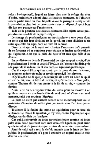 PROPOSITION SUR LE PSYCHANALYSTE DE L'ÉCOLE 
refus: VerleugnungH), lequel ne laisse plus que le refuge du mot d'ordre, maintenant adopté dans les sociétés existantes, de l'alliance avec la partie saine du moi, laquelle résout le passage à l'analyste, de la postulation chez lui de cette partie saine au départ. A quoi bon dès lors son passage par l'expérience. 
Telle est la position des sociétés existantes. Elle rejette notre propos dans un au-delà de la psychanalyse. 
Le passage du psychanalysant au psychanalyste, a une porte dont ce reste qui fait leur division est le gond, car cette division n'est autre que celle du sujet, dont ce reste est la cause. 
Dans ce virage où le sujet voit chavirer l'assurance qu'il prenait de ce fantasme où se constitue pour chacun sa fenêtre sur le réel, ce qui s'aperçoit, c'est que la prise du désir n'est rien que celle d'un désêtre. 
En ce désêtre se dévoile l'inessentiel du sujet supposé savoir, d'où le psychanalyste à venir se voue à l'ayocÀjia de l'essence du désir, prêt à le payer de se réduire, lui et son nom, au signifiant quelconque. 
Car il a rejeté l'être qui ne savait pas la cause de son fantasme, au moment même où enfin ce savoir supposé, il l'est devenu. 
« Qu'il sache de ce que je ne savais pas de l'être du désir, ce qu'il en est de lui, venu à l'être du savoir, et qu'il s'efface. » Sicut palea, comme Thomas dit de son oeuvre à la fin de sa vie, - comme du fumier. 
Ainsi l'être du désir rejoint l'être du savoir pour en renaître à ce qu'ils se nouent en une bande faite du seul bord où s'inscrit un seul manque, celui que soutient l'&yaÀfia. 
La paix ne vient pas aussitôt sceller cette métamorphose où le partenaire s'évanouit de n'être plus que savoir vain d'un être qui se dérobe. 
Touchons là la futilité du terme de liquidation pour ce trou où seulement se résout le transfert. Je n'y vois, contre l'apparence, que dénégation du désir de ^analyste. 
Car qui, à apercevoir les deux partenaires jouer comme les deux pales d'un écran tournant dans mes dernières lignes, ne peut saisir que le transfert n'a jamais été que le pivot de cette alternance même. 
Ainsi de celui qui a reçu la clef du monde dans la fente de l'impubère, le psychanalyste n'a plus à attendre un regard, mais se voit devenir une voix. 
254  