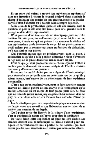 PROPOSITION SUR LE PSYCHANALYSTE DE L'ÉCOLE 
Et cet autre qui, enfant, a trouvé son représentant représentatif dans son irruption à travers le journal déployé dont s'abritait le champ d'épandage des pensées de son géniteur, renvoie au psychanalyste l'effet d'angoisse où il bascule dans sa propre déjection. 
Ainsi la fin de la psychanalyse garde en elle une naïveté, dont la question se pose si elle doit être tenue pour une garantie dans le passage au désir d'être psychanalyste. 
D'où pourrait donc être attendu un témoignage juste sur celui qui franchit cette passe, sinon d'un autre qui, comme lui, Y est encore, cette passe, à savoir en qui est présent à ce moment le désêtre où son psychanalyste garde l'essence de ce qui lui est passé comme un deuil, sachant par là, comme tout autre en fonction de didacticien, qu'à eux aussi ça leur passera. 
Qui pourrait mieux que ce psychanalysant dans la passe, y authentifier ce qu'elle a de la position dépressive ? Nous n'éventons là riçn dont on se puisse donner les airs, si on n'y est pas. 
C'est ce que je vous proposerai tout à l'heure comme l'office à confier pour la demande du devenir analyste de l'École à certains que nous y dénommerons : passeurs. 
Ils auront chacun été choisis par un analyste de l'Ecole, celui qui peut répondre de ce qu'ils sont en cette passe ou de ce qu'ils y soient revenus, bref encore liés au dénouement de leur expérience personnelle. 
C'est à eux qu'un psychanalysant, pour se faire autoriser comme analyste de l'Ecole, parlera de son analyse, et le témoignage qu'ils sauront accueillir du vif même de leur propre passé sera de ceux que ne recueille jamais aucun jury d'agrément. La décision d'un tel jury en serait donc éclairée, ces témoins bien entendu n'étant pas juges. 
Inutile d'indiquer que cette proposition implique une cumulation de l'expérience, son recueil et son élaboration, une sériation de sa variété, une notation de ses degrés. 
Qu'il puisse sortir des libertés de la clôture d'une expérience, c'est ce qui tient à la nature de F après-coup dans la signifiance. 
De toute façon cette expérience ne peut pas être éludée. Ses résultats doivent être communiqués : à l'Ecole d'abord pour critiques, et corrélativement mis à portée de ces sociétés qui, tout exclus qu'elles nous aient faits, n'en restent pas moins notre affaire. 
255  