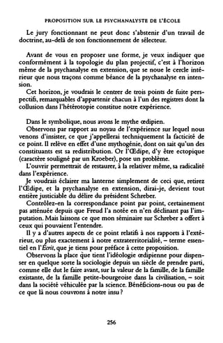 PROPOSITION SUR LE PSYCHANALYSTE DE L'ÉCOLE 
Le jury fonctionnant ne peut donc s'abstenir d'un travail de doctrine, au-delà de son fonctionnement de sélecteur. 
Avant de vous en proposer une forme, je veux indiquer que conformément à la topologie du plan projectif, c'est à l'horizon même de la psychanalyse en extension, que se noue le cercle intérieur que nous traçons comme béance de la psychanalyse en intension. 
Cet horizon, je voudrais le centrer de trois points de fuite perspectifs, remarquables d'appartenir chacun à l'un des registres dont la collusion dans l'hétérotopie constitue notre expérience. 
Dans le symbolique, nous avons le mythe oedipien. 
Observons par rapport au noyau de l'expérience sur lequel nous venons d'insister, ce que j'appellerai techniquement la facticité de ce point. Il relève en effet d'une mythogénie, dont on sait qu'un des constituants est sa redistribution. Or l'OEdipe, d'y être ectopique (caractère souligné par un Kroeber), pose un problème. 
L'ouvrir permettrait de restaurer, à la relativer même, sa radicalité dans l'expérience. 
Je voudrais éclairer ma lanterne simplement de ceci que, retirez l'OEdipe, et la psychanalyse en extension, dirai-je, devient tout entière justiciable du délire du président Schreber. 
Contrôlez-en la correspondance point par point, certainement pas atténuée depuis que Freud l'a notée en n'en déclinant pas l'imputation. Mais laissons ce que mon séminaire sur Schreber a oflfert à ceux qui pouvaient l'entendre. 
Il y a d'autres aspects de ce point relatifs à nos rapports à l'extérieur, ou plus exactement à notre extraterritorialité, - terme essentiel en Y Ecrit, que je tiens pour préface à cette proposition. 
Observons la place que tient l'idéologie oedipienne pour dispenser en quelque sorte la sociologie depuis un siècle de prendre parti, comme elle dut le faire avant, sur la valeur de la famille, de la famille existante, de la famille petite-bourgeoise dans la civilisation, - soit dans la société véhiculée par la science. Bénéficions-nous ou pas de ce que là nous couvrons à notre insu ? 
256  