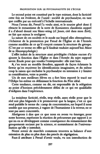 PROPOSITION SUR LE PSYCHANALYSTE DE L'ÉCOLE 
Le second point est constitué par le type existant, dont la facticité cette fois est évidente, de l'unité : société de psychanalyse, en tant que coiffée par un exécutif à l'échelle internationale. 
Nous l'avons dit, Freud l'a voulu ainsi, et le sourire gêné dont il rétracte le romantisme de la sorte de Komintern clandestin auquel il a d'abord donné son blanc-seing (cf. Jones, cité dans mon Écrit), ne fait que mieux le souligner. 
La nature de ces sociétés et le mode sur lequel elles obtempèrent, s'éclairent de la promotion par Freud de l'Eglise et de l'Armée comme modèles de ce qu'il conçoit comme la structure du groupe. (C'est par ce terme en effet qu'il faudrait traduire aujourd'hui Masse de sa Massenpsychologie.) 
L'effet induit de la structure ainsi privilégiée s'éclaire encore d'y ajouter la fonction dans l'Église et dans l'Armée du sujet supposé savoir. Etude pour qui voudra l'entreprendre : elle irait loin. 
i^s'en tenir au modèle freudien, apparaît de façon éclatante la faveur qu'en reçoivent les identifications imaginaires, et du même coup la raison qui enchaîne la psychanalyse en intension à y limiter sa considération, voire sa portée. 
Un de mes meilleurs élèves en a fort bien reporté le tracé sur l'OEdipe lui-même en définissant la fonction du Père idéal. 
Cette tendance, comme on dit, est responsable de la relégation au point d'horizon précédemment défini de ce qui est qualifiable d'oedipien dans l'expérience. 
La troisième facticité, réelle, trop réelle, assez réelle pour que le réel soit plus bégueule à le promouvoir que la langue, c'est ce que rend parlable le terme du : camp de concentration, sur lequel il nous semble que nos penseurs, à vaguer de l'humanisme à la terreur, ne se sont pas assez concentrés. 
Abrégeons à dire que ce que nous en avons vu émerger, pour notre horreur, représente la réaction de précurseurs par rapport à ce qui ira en se développant comme conséquence du remaniement des groupements sociaux par la science, et nommément de l'universalisation qu'elle y introduit. 
Notre avenir de marchés communs trouvera sa balance d'une extension de plus en plus dure des procès de ségrégation. 
Faut-il attribuer à Freud d'avoir voulu, vu son introduction de 
257  