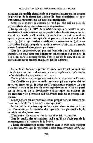 PROPOSITION SUR LE PSYCHANALYSTE DE L'ÉCOLE 
naissance au modèle séculaire de ce processus, assurer en son groupe le privilège de la flottabilité universelle dont bénéficient les deux institutions susnommées ? Ce n'est pas impensable. 
Quoi qu'il en soit, ce recours ne rend pas plus aisé au désir du psychanalyste de se situer dans cette conjoncture. 
Rappelons que si l'IPA de la Mitteleuropa a démontré sa pré- adaptation à cette épreuve en ne perdant dans lesdits camps pas un seul de ses membres, elle a dû à ce tour de force de voir se produire après la guerre une ruée, qui n'était pas sans avoir sa doublure de rabattage (cent psychanalystes médiocres, souvenons-nous), de candidats dans l'esprit desquels le motif de trouver abri contre la marée rouge, fantasme d'alors, n'était pas absent. 
Que la « coexistence », qui pourrait bien elle aussi s'éclairer d'un transfert, ne nous fasse pas oublier un phénomène qui est une de nos coordonnées géographiques, c'est le cas de le dire, et dont les bafouillages sur le racisme masquent plutôt la portée. 
La fin de ce document précise le mode sous lequel pourrait être introduit ce qui ne tend, en ouvrant une expérience, qu'à rendre enfin véritables les garanties recherchées. 
On les y laisse sans partage aux mains de ceux qui ont de l'acquis. 
On n'oublie pas pourtant qu'ils sont ceux qui ont le plus pâti des épreuves imposées par le débat avec l'organisation existante. Ce que doivent le style et les fins de cette organisation au black-out porté sur la fonction de la psychanalyse didactique, est évident dès qu'un regard y est permis : d'où l'isolement dont elle se protège elle- même. 
Les objections qu'a rencontrées notre proposition, ne relèvent pas dans notre École d!une crainte aussi organique. 
Le fait qu'elles se soient exprimées sur un thème motivé, mobilise déjà l'autocritique. Le contrôle des capacités n'est plus ineffable, de requérir de plus justes titres. 
C'est à une telle épreuve que l'autorité se fait reconnaître. 
Que le public des techniciens sache qu'il ne s'agit pas de la contester, mais de l'extraire de la fiction. 
L'Ecole freudienne ne saurait tomber dans le tough sans humour d'un psychanalyste que je rencontrai à mon dernier voyage aux USA : 
258  