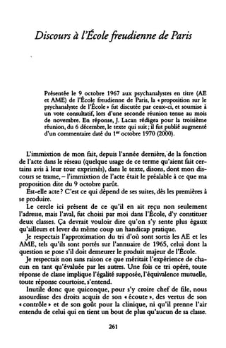 Discours à l'École freudienne de Paris 
Présentée le 9 octobre 1967 aux psychanalystes en titre (AE et AME) de l'École freudienne de Paris, la « proposition sur le psychanalyste de l'École » fut discutée par ceux-ci, et soumise à un vote consultatif, lors d'une seconde réunion tenue au mois de novembre. En réponse, J. Lacan rédigea pour la troisième réunion, du 6 décembre, le texte qui suit ; il fut publié augmenté d'un commentaire daté du 1er octobre 1970 (2000). 
L'immixtion de mon fait, depuis l'année dernière, de la fonction de l'acte dans le réseau (quelque usage de ce terme qu'aient fait certains avis à leur tour exprimés), dans le texte, disons, dont mon discours se trame, - l'immixtion de l'acte était le préalable à ce que ma proposition dite du 9 octobre parût. 
Est-elle acte ? C'est ce qui dépend de ses suites, dès les premières à se produire. 
Le cercle ici présent de ce qu'il en ait reçu non seulement l'adresse, mais l'aval, fut choisi par moi dans l'École, d'y constituer deux classes. Ça devrait vouloir dire qu'on s'y sente plus égaux qu'ailleurs et lever du même coup un handicap pratique. 
Je respectais l'approximation du tri d'où sont sortis les AE et les AME, tels qu'ils sont portés sur l'annuaire de 1965, celui dont la question se pose s'il doit demeurer le produit majeur de l'École. 
Je respectais non sans raison ce que méritait l'expérience de chacun en tant qu'évaluée par les autres. Une fois ce tri opéré, toute réponse de classe implique l'égalité supposée, l'équivalence mutuelle, toute réponse courtoise, s'entend. 
Inutile donc que quiconque, pour s'y croire chef de file, nous assourdisse des droits acquis de son « écoute », des vertus de son « contrôle » et de son goût pour la clinique, ni qu'il prenne l'air entendu de celui qui en tient un bout de plus qu'aucun de sa classe. 
261  